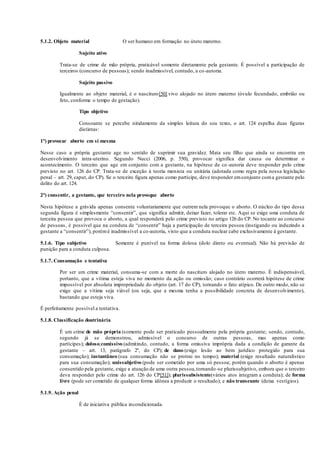 5.1.2. Objeto material O ser humano em formação no útero materno.
Sujeito ativo
Trata-se de crime de mão própria, praticável somente diretamente pela gestante. É possível a participação de
terceiros (concurso de pessoas); sendo inadmissível, contudo, a co-autoria.
Sujeito passivo
Igualmente ao objeto material, é o nascituro[50] vivo alojado no útero materno (óvulo fecundado, embrião ou
feto, conforme o tempo de gestação).
Tipo objetivo
Consoante se percebe nitidamente da simples leitura do seu texto, o art. 124 espelha duas figuras
distintas:
1ª) provocar aborto em si mesma
Nesse caso a própria gestante age no sentido de suprimir sua gravidez. Mata seu filho que ainda se encontra em
desenvolvimento intra-uterino. Segundo Nucci (2006, p. 550), provocar significa dar causa ou determinar o
acontecimento. O terceiro que age em conjunto com a gestante, na hipótese de co-autoria deve responder pelo crime
previsto no art. 126 do CP. Trata-se de exceção à teoria monista ou unitária (adotada como regra pela nossa legislação
penal – art. 29, caput, do CP). Se o terceiro figura apenas como partícipe, deve responder emconjunto coma gestante pelo
delito do art. 124.
2ª) consentir, a gestante, que terceiro nela provoque aborto
Nesta hipótese a grávida apenas consente voluntariamente que outrem nela provoque o aborto. O núcleo do tipo dessa
segunda figura é simplesmente “consentir”, que significa admitir, deixar fazer, tolerar etc. Aqui se exige uma conduta de
terceira pessoa que provoca o aborto, a qual responderá pelo crime previsto no artigo 126 do CP. No tocante ao concurso
de pessoas, é possível que na conduta de “consentir” haja a participação de terceira pessoa (instigando ou induzindo a
gestante a “consentir”), porémé inadmissível a co-autoria, visto que a conduta nuclear cabe exclusivamente à gestante.
5.1.6. Tipo subjetivo Somente é punível na forma dolosa (dolo direto ou eventual). Não há previsão de
punição para a conduta culposa.
5.1.7. Consumação e tentativa
Por ser um crime material, consuma-se com a morte do nascituro alojado no útero materno. É indispensável,
portanto, que a vítima esteja viva no momento da ação ou omissão; caso contrário ocorrerá hipótese de crime
impossível por absoluta impropriedade do objeto (art. 17 do CP), tornando o fato atípico. De outro modo, não se
exige que a vítima seja viável (ou seja, que a mesma tenha a possibilidade concreta de desenvolvimento),
bastando que esteja viva.
É perfeitamente possível a tentativa.
5.1.8. Classificação doutrinária
É um crime de mão própria (somente pode ser praticado pessoalmente pela própria gestante; sendo, contudo,
segundo já se demonstrou, admissível o concurso de outras pessoas, mas apenas como
partícipes); doloso;comissivo (admitindo, contudo, a forma omissiva imprópria dada a condição de garante da
gestante – art. 13, parágrafo 2º, do CP); de dano (exige lesão ao bem jurídico protegido para sua
consumação); instantâneo (sua consumação não se protrai no tempo); material (exige resultado naturalístico
para sua consumação); unissubjetivo (pode ser cometido por uma só pessoa; porém quando o aborto é apenas
consentido pela gestante, exige a atuação de uma outra pessoa,tornando-se plurissubjetivo, embora que o terceiro
deva responder pelo crime do art. 126 do CP[51]); plurissubsistente(vários atos integram a conduta); de forma
livre (pode ser cometido de qualquer forma idônea a produzir o resultado); e não transeunte (deixa vestígios).
5.1.9. Ação penal
É de iniciativa pública incondicionada.
 