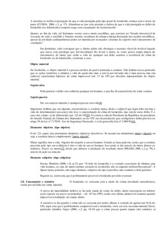 A doutrina se inclina à percepção de que a vida protegida pelo tipo penal do homicídio começa com o início do
parto (CUNHA, 2008, v.3, p. 17). Abandona-se por esta posição a defesa de que a vida protegida no delito de
homicídio (ou infanticídio) somente surge coma respiração do recém-nascido.
Quanto ao fim da vida, tal fenômeno ocorre com a morte encefálica, que consiste no “Estado irreversível de
cessação de todo o encéfalo e funções neurais, resultante de edema e maciça destruição dos tecidos encefálicos,
apesar da atividade cardiopulmonar poder ser mantida por avançados sistemas de suporte vital e mecanismo s de
ventilação”.
Em derradeiro, cabe consignar que o direito pátrio não distingue o neonato viável do inviável (aquele
que nasce com patologia que inevitavelmente lhe levará à morte, às vezes pouco tempo depois do
nascimento), de modo que ceifar a vida de qualquer um deles acarreta a ocorrência do crime de
homicídio ou de infanticídio, conforme o caso.
Objeto material
No homicídio, o objeto material é a pessoa em face da qual é praticada a conduta. Vale lembrar nesse particular
que as ações tendentes a eliminar a vida de quem não mais a tem (e por tal razão não é mais pessoa, mas sim
cadáver) caracterizam hipótese de crime impossível (art. 17 do CP) por absoluta impropriedade do objeto
material.
Sujeito ativo
Pode praticar o delito em evidência qualquer ser humano, o que lhe dá característica de crime comum.
Sujeito passivo
Em seu aspecto material, é qualquer pessoa comvida[4].
Importante lembrar que em algumas circunstâncias a conduta típica, ilícita e culpável que logra êxito em tirar a
vida de determinada(s) pessoa(s) não leva à caracterização do crime de homicídio, mas sim de outro delito. É o
caso dos crimes: a) de infanticídio (art. 123 do CP[5]); b) contra a vida do Presidente da República, do presidente
do Senado Federal, da Câmara dos Deputados ou do STF em circunstâncias que configuremo delito previsto no
artigo 29 da Lei nº 7.170/83 (Lei de Segurança Nacional); e c) de genocídio (Lei nº 2.889/56)[6].
Elementos objetivos (tipo objetivo)
O art. 121, caput, traz unicamente elementos objetivos descritivos. Se resume nas elementares matar e alguém; ou
seja, a conduta típica é simplesmente “matar alguém”.
Matar significa tirar a vida. Alguém diz respeito a umser humano. Unindo as duas palavras, temos que a conduta
proscrita pelo tipo em evidência é tirar a vida de um ser humano. Isso pode se dar através de meios diretos ou
indiretos, físicos ou morais[7], desde que idôneos à produção do resultado morte (PRADO, 2008, v.2, p. 79), e
através de ação ou omissão.
Elemento subjetivo (tipo subjetivo)
Ensina Mirabete (2008, v.II, p.31) que: “O dolo do homicídio é a vontade consciente de eliminar uma
vida humana, ou seja, de matar (animus necandi ou occidendi), não se exigindo nenhumfimespecial”. A
figura típica, portanto, não exige elemento subjetivo do tipo específico, mas somente o dolo genérico.
Registre-se, outrossim, que é perfeitamente possível o homicídio por dolo eventual.
2.8. Consumação e tentativa O homicídio se consuma com a morte da vítima (resultado naturalístico),
sendo por tal razão um crime material.
A prova da materialidade delitiva se faz pelo exame de corpo de delito, direto (necropsia) ou indireto
(com suporte em prova testemunhal – art. 167 do CPP), sendo este último admissível somente quando
impossível a realização do exame direto.
A tentativa se dá quando o crime não se consuma por razões alheias à vontade do agente (art.14, II, do
CP), regra esta que é perfeitamente compatível com o homicídio, visto ser este umcrime material. Nesse
particular relembra Capez (2006, v.2, pp. 18-19) que o crime possui quatro etapas (iter criminis): a)
 