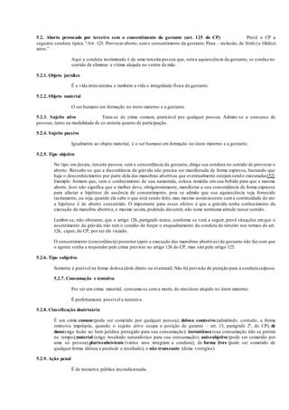 5.2. Aborto provocado por terceiro sem o consentimento da gestante (art. 125 do CP) Prevê o CP a
seguinte conduta típica: “Art. 125. Provocar aborto, semo consentimento da gestante: Pena – reclusão, de 3(três) a 10(dez)
anos.”
Aqui a conduta incriminada é de uma terceira pessoa que, sema aquiescência da gestante, se conduz no
sentido de eliminar a vítima alojada no ventre da mãe.
5.2.1. Objeto jurídico
É a vida intra-uterina e também a vida e integridade física da gestante.
5.2.2. Objeto material
O ser humano em formação no útero materno e a gestante.
5.2.3. Sujeito ativo Trata-se de crime comum, praticável por qualquer pessoa. Admite-se o concurso de
pessoas, tanto na modalidade de co-autoria quanto de participação.
5.2.4. Sujeito passivo
Igualmente ao objeto material, é o ser humano em formação no útero materno e a gestante.
5.2.5. Tipo objetivo
No tipo em desate, terceira pessoa, sem a concordância da gestante, dirige sua conduta no sentido de provocar o
aborto. Ressalte-se que a discordância da grávida não precisa ser manifestada de forma expressa, bastando que
haja o desconhecimento por parte dela das manobras abortivas que eventualmente estejamsendo executadas[52].
Exemplo: homem que, sem o conhecimento de sua namorada, coloca remédio em sua bebida para que a mesma
aborte. Isso não significa que a mulher deve, obrigatoriamente, manifestar a sua concordância de forma expressa
para afastar a hipótese de ausência de consentimento, pois se admite que sua aquiescência seja fornecida
tacitamente, ou seja, quando ela sabe o que está sendo feito, mas mesmo assimassente coma continuidade do ato
a hipótese é de aborto consentido. O importante para esses efeitos é que a grávida tenha conhecimento da
execução da manobra abortiva, e mesmo assim, podendo dissentir, não tome nenhuma atitude nesse sentido.
Lembre-se, não obstante, que o artigo 126, parágrafo único, conforme se verá a seguir, prevê situações emque o
assentimento da grávida não tem o condão de forçar o enquadramento da conduta do terceiro nos termos do art.
126, caput, do CP, por ser ele viciado.
O consentimento (concordância) posterior (após a execução das manobras abortivas) da gestante não faz com que
o agente venha a responder pelo crime previsto no artigo 126 do CP, mas sim pelo artigo 125.
5.2.6. Tipo subjetivo
Somente é punível na forma dolosa (dolo direto ou eventual). Não há previsão de punição para a conduta culposa.
5.2.7. Consumação e tentativa
Por ser um crime material, consuma-se com a morte do nascituro alojado no útero materno.
É perfeitamente possível a tentativa.
5.2.8. Classificação doutrinária
É um crime comum (pode ser cometido por qualquer pessoa); doloso; comissivo (admitindo, contudo, a forma
omissiva imprópria, quando o sujeito ativo ocupa a posição de garante – art. 13, parágrafo 2º, do CP); de
dano(exige lesão ao bem jurídico protegido para sua consumação); instantâneo (sua consumação não se protrai
no tempo);material (exige resultado naturalístico para sua consumação); unissubjetivo (pode ser cometido por
uma só pessoa);plurissubsistente (vários atos integram a conduta); de forma livre (pode ser cometido de
qualquer forma idônea a produzir o resultado); e não transeunte (deixa vestígios).
5.2.9. Ação penal
É de iniciativa pública incondicionada.
 