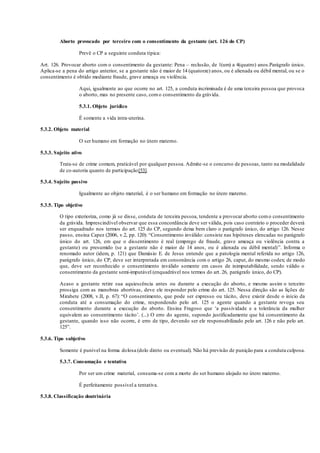 Aborto provocado por terceiro com o consentimento da gestante (art. 126 do CP)
Prevê o CP a seguinte conduta típica:
Art. 126. Provocar aborto com o consentimento da gestante: Pena – reclusão, de 1(um) a 4(quatro) anos.Parágrafo único.
Aplica-se a pena do artigo anterior, se a gestante não é maior de 14 (quatorze) anos, ou é alienada ou débil mental, ou se o
consentimento é obtido mediante fraude, grave ameaça ou violência.
Aqui, igualmente ao que ocorre no art. 125, a conduta incriminada é de uma terceira pessoa que provoca
o aborto, mas no presente caso, como consentimento da grávida.
5.3.1. Objeto jurídico
É somente a vida intra-uterina.
5.3.2. Objeto material
O ser humano em formação no útero materno.
5.3.3. Sujeito ativo
Trata-se de crime comum, praticável por qualquer pessoa. Admite-se o concurso de pessoas, tanto na modalidade
de co-autoria quanto de participação[53].
5.3.4. Sujeito passivo
Igualmente ao objeto material, é o ser humano em formação no útero materno.
5.3.5. Tipo objetivo
O tipo exterioriza, como já se disse, conduta de terceira pessoa, tendente a provocar aborto como consentimento
da grávida. Imprescindível observar que essa concordância deve ser válida, pois caso contrário o proceder deverá
ser enquadrado nos termos do art. 125 do CP, segundo deixa bem claro o parágrafo único, do artigo 126. Nesse
passo, ensina Capez (2006, v.2, pp. 120): “Consentimento inválido: consiste nas hipóteses elencadas no parágrafo
único do art. 126, em que o dissentimento é real (emprego de fraude, grave ameaça ou violência contra a
gestante) ou presumido (se a gestante não é maior de 14 anos, ou é alienada ou débil mental)”. Informa o
renomado autor (idem, p. 121) que Damásio E. de Jesus entende que a patologia mental referida no artigo 126,
parágrafo único, do CP, deve ser interpretada em consonância com o artigo 26, caput, do mesmo codex; de modo
que, deve ser reconhecido o consentimento inválido somente em casos de inimputabilidade, sendo válido o
consentimento da gestante semi-imputável (enquadrável nos termos do art. 26, parágrafo único, do CP).
Acaso a gestante retire sua aquiescência antes ou durante a execução do aborto, e mesmo assim o terceiro
prossiga com as manobras abortivas, deve ele responder pelo crime do art. 125. Nessa direção são as lições de
Mirabete (2008, v.II, p. 67): “O consentimento, que pode ser expresso ou tácito, deve existir desde o início da
conduta até a consumação do crime, respondendo pelo art. 125 o agente quando a gestante revoga seu
consentimento durante a execução do aborto. Ensina Fragoso que ‘a passividade e a tolerância da mulher
equivalem ao consentimento tácito’. (...) O erro do agente, supondo justificadamente que há consentimento da
gestante, quando isso não ocorre, é erro de tipo, devendo ser ele responsabilizado pelo art. 126 e não pelo art.
125”.
5.3.6. Tipo subjetivo
Somente é punível na forma dolosa (dolo direto ou eventual). Não há previsão de punição para a conduta culposa.
5.3.7. Consumação e tentativa
Por ser um crime material, consuma-se com a morte do ser humano alojado no útero materno.
É perfeitamente possível a tentativa.
5.3.8. Classificação doutrinária
 