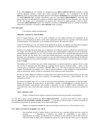 É um crime comum (pode ser cometido por qualquer pessoa); doloso; comissivo (admitindo, contudo, a forma
omissiva imprópria, quando o sujeito ativo ocupa a posição de garante – art. 13, parágrafo 2º, do CP); de
dano(exige lesão ao bem jurídico protegido para sua consumação); instantâneo (sua consumação não se protrai
no tempo);material (exige resultado naturalístico para sua consumação); plurissubjetivo (é necessário pelo
menos duas pessoas para praticá-lo, embora as condutas sejam enquadradas em tipos diferentes - arts. 124 e 126
do CP; isto porque sem o consentimento da gestante não é possível o agente praticar o crime de aborto
consentido); plurissubsistente (vários atos integram a conduta); de forma livre (pode ser cometido de qualquer
forma idônea a produzir o resultado); e não transeunte (deixa vestígios).
5.3.9. Ação penal
É de iniciativa pública incondicionada.
Majorantes especiais no crime de aborto
Prevê o Código Penal que: “Art. 127. As penas cominadas nos dois artigos anteriores são aumentadas de um
terço, se, em conseqüência do aborto ou dos meios empregados para provocá-lo, a gestante sofre lesão corporal
de natureza grave; e são duplicadas, se, por qualquer dessas causas, lhe sobrevéma morte”.
Apesar do CP referir que o art. 127 espelha forma qualificada de aborto, na realidade esse dispositivo estabelece
causas especiais de aumento de pena, a seremconsideradas na terceira fase da dosimetria da pena.
Percebe-se da simples leitura do artigo, que as majorantes em evidência somente se aplicamaos crimes previstos
nos artigos 125 e 126, ou seja, provocados por terceiros; não compreendendo o crime possível de ser praticado
pela própria grávida (tipificado o no art. 124), até mesmo porque quem sofre o resultado agravador previsto é ela
própria. Mesmo que não morra, não se teria base jurídica para punir a auto-lesão grave (sofrida pela própria
gestante), que é justamente a causa de aumento no caso de sobrevivência da mãe. O partícipe de tal delito (do
artigo 124) também não terá sua pena majorada, considerando que sua conduta é acessória emrelação à conduta
da gestante[54].
Vale lembrar que “O resultado mais grave (lesão corporal grave ou morte) é imputado ao agente a título de culpa
(art. 19, CP). Se abarcados pelo dolo (direto ou eventual), haverá concurso formal de delitos – aborto e lesão
corporal grave ou homicídio consumados” (PRADO, 2008, v.2, p. 113). Uma vez presente uma das causas de
aumento (consideradas em conjunto com o crime de aborto), portanto, o crime configura-se como preterdoloso
(dolo no antecedente: aborto; e culpa no conseqüente: lesão corporal ou morte da gestante).
No caso do agente dirigir sua conduta no sentido de provocar o aborto, porémo concepto sobreviver, mas a mãe
morrer, deve ele responder por aborto majorado consumado[55], considerando a impossibilidade de crime
preterdoloso tentado.
Pela leitura do próprio artigo 127, se vê que as lesões leves não funcionamcomo majorantes no crime emestudo.
Mesmo em se tratando de lesões graves ou gravíssimas, entende a doutrina[56] que as mesmas devem ser,
imprescindivelmente, extraordinárias para justificar a agravação; ou seja, as lesões comuns (ordinárias), que
funcionam como meios necessários para causação do aborto não atraem a incidência da causa de aumento de
pena.
Aborto voluntário legal
Permite o Código Penal as seguintes espécies de aborto, apesar de provocado voluntariamente:
Art. 128. Não se pune o aborto praticado por médico:Aborto necessárioI – se não há outro meio de salvar a vida da
gestante;Aborto no caso de gravidez resultante de estuproII – se a gravidez resulta de estupro e o aborto é precedido de
consentimento da gestante ou, quando incapaz, de seu representante legal.
Vejamos em seguimento detalhes de cada uma das espécies previstas no art. 128, transcrito ao norte.
5.5.1. Aborto necessário ou terapêutico (art. 128, I)
Está autorizado quando o médico chegar à conclusão de que a gravidez poderá provocar a morte da
gestante. Enquadra-se a hipótese em estado de necessidade, o que afasta a
antijuridicidade da conduta, considerando que no confronto de bens jurídicos (vida da mãe em face da
vida intra-uterina do filho), opta o legislador por preservar a vida da grávida. Ness e passo o magistério
 