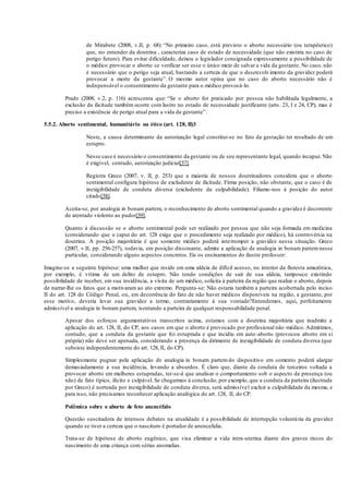de Mirabete (2008, v.II, p. 68): “No primeiro caso, está previsto o aborto necessário (ou terapêutico)
que, no entender da doutrina , caracteriza caso de estado de necessidade (que não existiria no caso de
perigo futuro). Para evitar dificuldade, deixou o legislador consignada expressamente a possibilidade de
o médico provocar o aborto se verificar ser esse o único meio de salvar a vida da gestante. No caso, não
é necessário que o perigo seja atual, bastando a certeza de que o desenvolvimento da gravidez poderá
provocar a morte da gestante”. O mesmo autor opina que no caso do aborto necessário não é
indispensável o consentimento da gestante para o médico provocá-lo.
Prado (2008, v.2, p. 116) acrescenta que: “Se o aborto for praticado por pessoa não habilitada legalmente, a
exclusão da ilicitude também ocorre com lastro no estado de necessidade justificante (arts. 23, I e 24, CP), mas é
preciso a existência de perigo atual para a vida da gestante”.
5.5.2. Aborto sentimental, humanitário ou ético (art. 128, II)3
Neste, a causa determinante da autorização legal constitui-se no fato da gestação ter resultado de um
estupro.
Nesse caso é necessário o consentimento da gestante ou de seu representante legal, quando incapaz. Não
é exigível, contudo, autorização judicial[57].
Registra Greco (2007, v. II, p. 253) que a maioria de nossos doutrinadores considera que o aborto
sentimental configura hipótese de excludente de ilicitude. Firma posição, não obstante, que o caso é de
inexigibilidade de conduta diversa (excludente da culpabilidade). Filiamo-nos à posição do autor
citado[58].
Aceita-se, por analogia in bonam partem, o reconhecimento de aborto sentimental quando a gravidez é decorrente
de atentado violento ao pudor[59].
Quanto à discussão se o aborto sentimental pode ser realizado por pessoa que não seja formada em medicina
(considerando que o caput do art. 128 exige que o procedimento seja realizado por médico), há controvérsia na
doutrina. A posição majoritária é que somente médico poderá interromper a gravidez nessa situação. Greco
(2007, v.II, pp. 256-257), todavia, em posição dissonante, admite a aplicação de analogia in bonam partem nesse
particular, considerando alguns aspectos concretos. Eis os ensinamentos do ilustre professor:
Imagine-se a seguinte hipótese: uma mulher que reside em uma aldeia de difícil acesso, no interior da floresta amazônica,
por exemplo, é vítima de um delito de estupro. Não tendo condições de sair de sua aldeia, tampouco existindo
possibilidade de receber, em sua residência, a visita de um médico, solicita à parteira da região que realize o aborto, depois
de narrar-lhe os fatos que a motivaram ao ato extremo. Pergunta-se: Não estaria também a parteira acobertada pelo inciso
II do art. 128 do Código Penal, ou, em decorrência do fato de não haver médicos disponíveis na região, a gestante, por
esse motivo, deveria levar sua gravidez a termo, contrariamente à sua vontade?Entendemos, aqui, perfeitamente
admissível a analogia in bonam partem, isentando a parteira de qualquer responsabilidade penal.
Apesar dos esforços argumentativos transcritos acima, estamos com a doutrina majoritária que inadmite a
aplicação do art. 128, II, do CP, aos casos em que o aborto é provocado por profissional não-médico. Admitimos,
contudo, que a conduta da gestante que foi estuprada e que incidiu em auto-aborto (provocou aborto em si
própria) não deve ser apenada, considerando a presença da dirimente de inexigibilidade de conduta diversa (que
subsiste independentemente do art. 128, II, do CP).
Simplesmente pugnar pela aplicação de analogia in bonam partem do dispositivo em comento poderá alargar
demasiadamente a sua incidência, levando a absurdos. É claro que, diante da conduta de terceiros voltada a
provocar aborto em mulheres estupradas, ter-se-á que analisar o comportamento sob o aspecto da presença (ou
não) de fato típico, ilícito e culpável. Se chegarmos à conclusão, por exemplo, que a conduta da parteira (ilustrada
por Greco) é norteada por inexigibilidade de conduta diversa, será admissível excluir a culpabilidade da mesma, e
para isso, não precisamos reconhecer aplicação analógica do art. 128, II, do CP.
Polêmica sobre o aborto de feto anencéfalo
Questão suscitadora de intensos debates na atualidade é a possibilidade de interrupção voluntária da gravidez
quando se tiver a certeza que o nascituro é portador de anencefalia.
Trata-se de hipótese de aborto eugênico, que visa eliminar a vida intra-uterina diante dos graves riscos do
nascimento de uma criança com sérias anomalias.
 