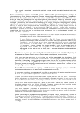 Em se tratando a anencefalia, a anomalia é de gravidade extrema, segundo bem explica Luiz Regis Prado (2008,
v. 2, p. 119):
Merece especial destaque a hipótese de anencefalia, quando o embrião ou o feto apresentam um processo patológico de
caráter embriológico que se manifesta pela falta de estruturas cerebrais (hemisférios cerebrais e córtex), o que impede o
desenvolvimento das funções superiores do sistema nervoso central. O feto anencéfalo, embora dificilmente possa
alcançar as etapas mais avançadas da vida intra-uterina, visto que o funcionamento primitivo de seu sistema nervoso
obstaculiza a existência de consciência e de qualquer tipo de interação como mundo que o circunda, conserva as funções
vegetativas – responsáveis pelo controle parcial da respiração, das funções vasomotoras e das dependentes da medula
espinhal -, não se ajustando seu estado, em termos neurofisiológicos, às hipóteses de morte cerebral. Portanto, não é de
aplicação do critério da morte cerebral (whole brain criterion) ao feto anencéfalo, que não tem cérebro. Nos casos de
anencefalia, o critério mais adequado – da morte neocortical (high brain criterion) – confere ênfase aos aspectos
relacionados à existência da consciência, afetividade e comunicação, em detrimento do aspecto biológico da vida. Em
situação como essa, o feto não pode ser considerado como “tecnicamente vivo”, o que significa que não existe vida
humana intra-uterina a ser tutelada.
Após expender os argumentos supra, Prado conclui que, em se tratando de aborto de feto anencéfalo, o
fato é atípico, visto que não há vida intra-uterina tutelada.
Na mesma direção os ensinamentos de Capez (2006, v. 2, p. 128): “No que toca ao abortamento do feto
anecéfalo ou anencefálico, porém, entendemos que não existe crime, ante a inexistência de bemjurídico.
O encéfalo é a parte do sistema nervoso central que abrange o cérebro, de modo que sua ausência
implica inexistência de atividade cerebral, sem a qual não se pode falar em vida. A Lei nº 9.434, de 4-2-
1997, em seu art. 3º, permite a retirada ‘post mortem’ de tecidos e órgãos do corpo humano depois de
diagnosticada a morte encefálica. Ora, isso significa que sem atividade encefálica não há vida, razão
pela qual não se pode falar em crime de aborto, que é a supressão da vida intra-uterina. Fato atípico,
portanto”.
Por outro lado, há juristas que defendem a legalidade da eliminação do nascituro anencéfalo pela presença de
inexigibilidade de conduta diversa a nortear a conduta da mãe e do médico que provoca o aborto.
Nesse passo, assevera Nucci (2006, pp. 554-555) que para justificar a autorização para abortamento: “O juiz
invoca, por vezes, a tese da inexigibilidade de conduta diversa, por vezes a própria interpretação da norma penal
que protege a ‘vida humana’ e não a falsa existência, pois o feto só es tá ‘vivo’ por conta do organismo materno
que o sustenta. A tese da inexigibilidade de conduta, nesse caso, teria dois enfoques: o da gestante, não
suportando carregar no ventre uma criança de vida inviável; o do médico, julgando salvar a genitora do forte
abalo psicológico que vem sofrendo”.
A anencefalia pode ser detectada com segurança a partir de 12 semanas de gestação, sendo que a maioria dos
neonatos anencéfalos sobrevive, no máximo, até 48 horas após o nascimento[60].
De nossa parte, entendemos que o argumento de atipicidade no caso de aborto do nascituro anencéfalo por conta
do mesmo ter funções cerebrais comprometidas não é tecnicamente adequado.
O critério que define a existência da vida intra-uterina, segundo pensamos, não está ligado à avaliação das
funções cerebrais, pois se assim fosse não se teria como punir a eliminação do concepto em seus primeiros dias
de desenvolvimento no útero materno, ocasião em que certamente ainda não se poderá detectar atividade cerebral.
Tem-se que o critério encefálico define que o início da vida ocorre a partir de oito semanas, contadas da
fecundação, segundo ensina José Roberto Goldim[61]. Certamente, portanto, não é este o critério adotado
atualmente para definir o início da vida protegida pela tipificação do aborto.
Desse modo, admitimos o argumento da inexigibilidade de conduta diversa como mais adequado para
fundamentar (excluindo a culpabilidade) a conduta da gestante e do médico que agemno sentido de determinar a
eliminação da vida intra-uterina comprovadamente inviável.
Por fim, vale ressaltar que atualmente aguarda julgamento no Supremo Tribunal Federal a ADPF (Argüição de
Descumprimento de Preceito Fundamental) de nº 54, ajuizada pela Confederação Nacional dos Trabalhadores na
Saúde – CNTS, na qual se discute justamente a possível legalidade de aborto em se tratando de nascituro
anencéfalo; nos autos da qual foi inicialmente concedida liminar autorizativa (para abortar), mas que depois foi
cassada[62].
 