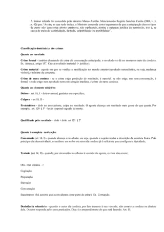 A liminar referida foi concedida pelo ministro Marco Aurélio. Mencionando Rogério Sanches Cunha (2008, v. 3,
p. 42) que: “Assim, ao que tudo indica, o Ministro concorda como argumento de que a antecipação desses tipos
de parto não caracteriza aborto criminoso, não explicando, porém, a natureza jurídica da permissão, isto é, se
causa de exclusão da tipicidade, ilicitude, culpabilidade ou punibilidade”.
Classificação doutrinária dos crimes
Quanto ao resultado:
Crime formal - também chamando de crime de consumação antecipada; o resultado se dá no momento exato da conduta.
Ex. Ameaça, artigo 157. Causa resultado imaterial (= jurídico).
Crime material - aquele em que se verifica a modificação no mundo exterior (resultado naturalístico, ou seja, mudança
visível); sinônimo de concreto;
Crime de mera conduta - se o crime exige produção de resultado, é material. se não exige, mas tem consumação, é
formal. se não exige nem resultado nemconsumação imediata, é crime de mera conduta.
Quanto ao elemento subjetivo:
Doloso - art. 18, I - dolo eventual, genérico ou específico;
Culposo - art 18, II -
Preterdoloso - dolo no antecedente, culpa no resultado. O agente alcança um resultado mais grave do que queria. Por
exemplo, art. 129 § 3º - lesão corporal seguido de morte;
Qualificado pelo resultado - dolo + dolo. art 121 § 2º
Quanto à completa realização:
Consumado (art 14, I) - quando alcança o resultado, ou seja, quando o sujeito realiza a descrição da conduta física. Pelo
princípio da alternatividade, se realizou um verbo ou outro da conduta já é suficiente para configurar a tipicidade;
Tentado (art 14, II) - quando, por circunstâncias alheias à vontade do agente, o crime não ocorre;
Obs.: Iter criminis ->
Cogitação
Preparação
Execução
Consumação
Exaurimento (há autores que a consideramcomo parte do crime). Ex. Corrupção.
Desistência voluntária - quando o autor da conduta, por fato inerente à sua vontade, não comete a conduta ou desiste
dela. O autor responde pelos atos praticados. Dica: é o arrependimento do que está fazendo. Art. 15.
 