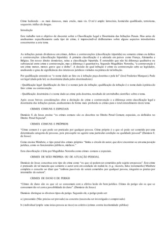 Crime hediondo - os mais danosos, mais cruéis, mais vis. O rol é amplo: latrocínio, homicídio qualificado, terrorismo,
sequestro, tráfico de drogas.
Introdução
Este trabalho tem o objetivo de discorrer sobre a Classificação Legal e Doutrinária das Infrações Penais. Mas antes de
analisarmos especificamente cada tipo de crime, é imprescindível deliberarmos sobre alguns aspectos introdutórios
concernentes a este tema.
As infrações penais dividem-se em crimes, delitos e contravenções (classificação tripartida) ou somente crimes ou delitos
e contravenções (classificação bipartida). A primeira classificação é a adotada em países como França, Alemanha e
Bélgica. Em nosso direito doméstico, reina a classificação bipartida. É entendido que não há diferença qualitativa ou
substancial entre crime e contravenção, mas a diferença é quantitativa. Segundo Magalhães Noronha, “a contravenção é
um crime menor, menos grave que o delito”. A decisão de qual infração é crime ou contravenção cabe ao legislador,
analisando o grau de significância dos interesses jurídicos violados na prática de tal infração.
Por qualificação entende-se “o nome dado ao fato ou à infração peça doutrina e pela lei” (José Frederico Marques). Pode
ser legal (dada pela lei) ou doutrinária (dada pelos doutrinadores)
- Qualificação legal: Qualificação do fato é o nomen juris da infração; qualificação da infração é o nome dado à prática do
fato: crime ou contravenção.
- Qualificação doutrinária é o nome dado ao crime pela doutrina, resultado de umtrabalho científico sobre o tema.
Após essas breves considerações obre a distinção de crime e contravenção e a diferença entre classificação legal e
doutrinária das infrações penais, analisaremos de forma mais profunda os crimes para o total entendimento deste tema.
CRIMES COMUNS E ESPECIAIS
Damásio E. de Jesus ensina: “os crimes comuns são os descritos no Direito Penal Comum; especiais, os definidos no
Direito Penal Especial”.
CRIMES COMUNS E PRÓPRIOS
“Crime comum é o que pode ser praticado por qualquer pessoa. Crime próprio é o que só pode ser cometido por uma
determinada categoria de pessoas, pois pressupõe no agente uma particular condição ou qualidade pessoal” (Damásio E.
de Jesus)
Como ensina Mirabete, o tipo penal dos crimes próprios “limita o círculo do autor, que deve encontrar-se emuma posição
jurídica, como os funcionários públicos, médicos.”
Esta classificação é feita por Magalhães Noronha como crimes comuns e especiais.
CRIMES DE MÃO PRÓPRIA OU DE ATUAÇÃO PESSOAL
Damásio de Jesus conceitua este tipo de crime como “os que só podemser cometidos pelo sujeito empessoa”. Este crime
é praticado de tal maneira que somente o autor está em condição de realizá-lo. (v.g.: incesto, falso testemunho) Mirabete
completa o conceito ao dizer que “embora passíveis de serem cometidos por qualquer pessoa, ninguém os pratica por
intermédio de outrem”.
CRIMES DE DANO E DE PERIGO
“Crimes de dano são os que só se consumam com a efetiva lesão do bem jurídico. Crimes de perigo são os que se
consumam tão só coma possibilidade do dano”. (Damásio de Jesus)
Damásio distingue os diversos tipos de perigo. Segundo ele, o perigo pode ser:
a-) presumido (Não precisa ser provado) ou concreto (necessita ser investigado e comprovado)
b-) individual (expõe uma única pessoa ao risco) ou coletivo (crimes contra incolumidade pública)
 