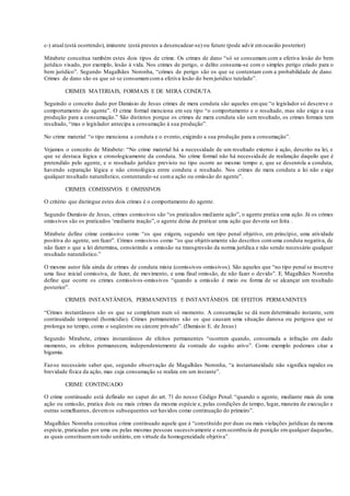 c-) atual (está ocorrendo), iminente (está prestes a desencadear-se) ou futuro (pode advir emocasião posterior)
Mirabete conceitua também estes dois tipos de crime. Os crimes de dano “só se consumam com a efetiva lesão do bem
jurídico visado, por exemplo, lesão à vida. Nos crimes de perigo, o delito consuma-se com o simples perigo criado para o
bem jurídico”. Segundo Magalhães Noronha, “crimes de perigo são os que se contentam com a probabilidade de dano.
Crimes de dano são os que só se consumamcoma efetiva lesão do bemjurídico tutelado”.
CRIMES MATERIAIS, FORMAIS E DE MERA CONDUTA
Seguindo o conceito dado por Damásio de Jesus crimes de mera conduta são aqueles emque “o legislador só descreve o
comportamento do agente”. O crime formal menciona em seu tipo “o comportamento e o resultado, mas não exige a sua
produção para a consumação.” São distintos porque os crimes de mera conduta são sem resultado, os crimes formais tem
resultado, “mas o legislador antecipa a consumação à sua produção”.
No crime material “o tipo menciona a conduta e o evento, exigindo a sua produção para a consumação”.
Vejamos o conceito de Mirabete: “No crime material há a necessidade de um resultado externo à ação, descrito na lei, e
que se destaca lógica e cronologicamente da conduta. No crime formal não há necessidade de realização daquilo que é
pretendido pelo agente, e o resultado jurídico previsto no tipo ocorre ao mesmo tempo e, que se desenrola a conduta,
havendo separação lógica e não cronológica entre conduta e resultado. Nos crimes de mera conduta a lei não e xige
qualquer resultado naturalístico, contentando-se coma ação ou omissão do agente”.
CRIMES COMISSIVOS E OMISSIVOS
O critério que distingue estes dois crimes é o comportamento do agente.
Segundo Damásio de Jesus, crimes comissivos são “os praticados mediante ação”, o agente pratica uma ação. Já os crimes
omissivos são os praticados ‘mediante inação”, o agente deixa de praticar uma ação que deveria ser feita .
Mirabete define crime comissivo como “os que exigem, segundo um tipo penal objetivo, em princípio, uma atividade
positiva do agente, um fazer”. Crimes omissivos como “os que objetivamente são descritos comuma conduta negativa, de
não fazer o que a lei determina, consistindo a omissão na transgressão da norma jurídica e não sendo necessário qualquer
resultado naturalístico.”
O mesmo autor fala ainda de crimes de conduta mista (comissivos-omissivos). São aqueles que “no tipo penal se inscreve
uma fase inicial comissiva, de fazer, de movimento, e uma final omissão, de não fazer o devido”. E. Magalhães Noronha
define que ocorre os crimes comissivos-omissivos “quando a omissão é meio ou forma de se alcançar um resultado
posterior”.
CRIMES INSTANTÂNEOS, PERMANENTES E INSTANTÂNEOS DE EFEITOS PERMANENTES
“Crimes instantâneos são os que se completam num só momento. A consumação se dá num determinado instante, sem
continuidade temporal (homicídio). Crimes permanentes são os que causam uma situação danosa ou perigosa que se
prolonga no tempo, como o seqüestro ou cárcere privado”. (Damásio E. de Jesus)
Segundo Mirabete, crimes instantâneos de efeitos permanentes “ocorrem quando, consumada a infração em dado
momento, os efeitos permanecem, independentemente da vontade do sujeito ativo”. Como exemplo podemos citar a
bigamia.
Faz-se necessário saber que, segundo observação de Magalhães Noronha, “a instantaneidade não significa rapidez ou
brevidade física da ação, mas cuja consumação se realiza em um instante”.
CRIME CONTINUADO
O crime continuado está definido no caput do art. 71 do nosso Código Penal: “quando o agente, mediante mais de uma
ação ou omissão, pratica dois ou mais crimes da mesma espécie e, pelas condições de tempo, lugar, maneira de execução e
outras semelhantes, devemos subsequentes ser havidos como continuação do primeiro”.
Magalhães Noronha conceitua crime continuado aquele que é “constituído por duas ou mais violações jurídicas da mesma
espécie, praticadas por uma ou pelas mesmas pessoas sucessivamente e semocorrência de punição emqualquer daquelas,
as quais constituemumtodo unitário, em virtude da homogeneidade objetiva”.
 