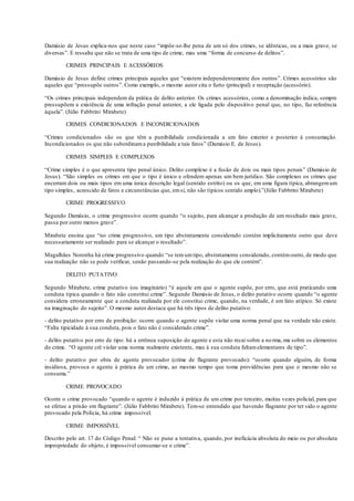 Damásio de Jesus explica-nos que neste caso “impõe-se-lhe pena de um só dos crimes, se idênticas, ou a mais grave, se
diversas”. E ressalta que não se trata de uma tipo de crime, mas uma “forma de concurso de delitos”.
CRIMES PRINCIPAIS E ACESSÓRIOS
Damásio de Jesus define crimes principais aqueles que “existem independentemente dos outros”. Crimes acessórios são
aqueles que “pressupõe outros”. Como exemplo, o mesmo autor cita o furto (principal) e receptação (acessório).
“Os crimes principais independem da prática de delito anterior. Os crimes acessórios, como a denominação indica, sempre
pressupõem a existência de uma infração penal anterior, a ele ligada pelo dispositivo penal que, no tipo, faz referência
àquela”. (Júlio Fabbrini Mirabete)
CRIMES CONDICIONADOS E INCONDICIONADOS
“Crimes condicionados são os que têm a punibilidade condicionada a um fato exterior e posterior à consumação.
Incondicionados os que não subordinama punibilidade a tais fatos” (Damásio E. de Jesus).
CRIMES SIMPLES E COMPLEXOS
“Crime simples é o que apresenta tipo penal único. Delito complexo é a fusão de dois ou mais tipos penais” (Damásio de
Jesus). “São simples os crimes em que o tipo é único e ofendem apenas um bem jurídico. São complexos os crimes que
encerram dois ou mais tipos em uma única descrição legal (sentido estrito) ou os que, em uma figura típica, abrangemum
tipo simples, acrescido de fatos e circunstâncias que, emsi, não são típicos sentido amplo).”(Júlio Fabbrini Mirabete)
CRIME PROGRESSIVO
Segundo Damásio, o crime progressivo ocorre quando “o sujeito, para alcançar a produção de um resultado mais grave,
passa por outro menos grave”.
Mirabete ensina que “no crime progressivo, um tipo abstratamente considerado contém implicitamente outro que deve
necessariamente ser realizado para se alcançar o resultado”.
Magalhães Noronha há crime progressivo quando “se temumtipo, abstratamente considerado, contémoutro, de modo que
sua realização não se pode verificar, senão passando-se pela realização do que ele contém”.
DELITO PUTATIVO
Segundo Mirabete, crime putativo (ou imaginário) “é aquele em que o agente supõe, por erro, que está praticando uma
conduta típica quando o fato não constitui crime”. Segundo Damásio de Jesus, o delito putativo ocorre quando “o agente
considera erroneamente que a conduta realizada por ele constitui crime, quando, na verdade, é um fato atípico. Só existe
na imaginação do sujeito”. O mesmo autor destaca que há três tipos de delito putativo:
- delito putativo por erro de proibição: ocorre quando o agente supõe violar uma norma penal que na verdade não existe.
“Falta tipicidade à sua conduta, pois o fato não é considerado crime”.
- delito putativo por erro de tipo: há a errônea suposição do agente e esta não recai sobre a norma, ma sobre os elementos
do crime. “O agente crê violar uma norma realmente existente, mas à sua conduta faltamelementares de tipo”.
- delito putativo por obra de agente provocador (crime de flagrante provocado): “ocorre quando alguém, de forma
insidiosa, provoca o agente à prática de um crime, ao mesmo tempo que toma providências para que o mesmo não se
consuma.”
CRIME PROVOCADO
Ocorre o crime provocado “quando o agente é induzido à prática de um crime por terceiro, muitas vezes policial, para que
se efetue a prisão em flagrante”. (Júlio Fabbrini Mirabete). Tem-se entendido que havendo flagrante por ter sido o agente
provocado pela Polícia, há crime impossível.
CRIME IMPOSSÍVEL
Descrito pelo art. 17 do Código Penal: “ Não se pune a tentativa, quando, por ineficácia absoluta do meio ou por absoluta
impropriedade do objeto, é impossível consumar-se o crime”.
 