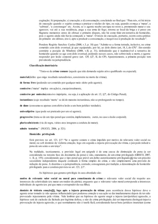cogitação; b) preparação; c) execução; e d) consumação; concluindo ao final que: “Para nós, só há início
de execução quando o sujeito começa a praticar o núcleo do tipo, ou seja, quando começa a ‘matar’, a
‘subtrair’, ‘a constranger’ etc. Assim, se o agente recebe um tapa no rosto e, prometendo matar o seu
agressor, vai até a sua residência, pega a sua arma de fogo, retorna ao local da briga e é preso em
flagrante momentos antes de efetuar o primeiro disparo, não há como falar em tentativa de homicídio,
pois o agente ainda não havia começado a ‘matar’. O início de execução, portanto, ocorre coma prática
do primeiro ato idôneo, isto é, apto a produzir a consumação, e inequívoco à produção do resultado”.
Pondera Rogério Sanches Cunha (2008, v.3, p. 18) que: “Admite-se a forma tentada, inclusive, no crime
cometido com dolo eventual, já que equiparado, por lei, ao dolo direto (art, 18, I, do CP)”. Em sentido
contrário a posição de Mirabete (2008, v.II, p. 31), defendendo que é inadmissível a tentativa de
homicídio quando se age com dolo eventual, podendo nesses casos, não sobrevindo a morte, o agente
responder por lesão corporal grave (art. 129, §2º, II, do CP). Aparentemente, a primeira posição tem
prevalecido na jurisprudência.
Classificação doutrinária
“Trata-se de crime comum (aquele que não demanda sujeito ativo qualificado ou especial);
material(delito que exige resultado naturalístico, consistente na morte da vítima);
de forma livre (podendo ser cometido por qualquer meio eleito pelo agente);
comissivo (‘matar’ implica em ação) e, excepcionalmente,
comissivo por omissão(omissivo impróprio, ou seja, é a aplicação do art. 13, §2º, do Código Penal);
instantâneo (cujo resultado ‘morte’ se dá de maneira instantânea, não se prolongando no tempo);
de dano (consuma-se apenas comefetiva lesão a um bem jurídico tutelado);
unissubjetivo (que pode ser praticado por um só agente);
progressivo (trata-se de um tipo penal que contém, implicitamente, outro, no caso a lesão corporal);
plurissubsistente (via de regra, vários atos integram a conduta de matar);
admite tentativa.” (NUCCI, 2006, p. 521).
Homicídio privilegiado
Está previsto no art. 121, §1º: “Se o agente comete o crime impelido por motivo de relevante valor social ou
moral, ou sob domínio de violenta emoção, logo em seguida a injusta provocação da vítima, o juiz pode reduzir a
pena de um sexto a um terço”.
Na realidade, tecnicamente, a previsão legal em epígrafe é de uma causa de diminuição de pena (a ser
considerada na terceira fase da dosimetria da pena) e não, exatamente, de um crime privilegiado (GRECO, 2007,
v. II, p. 155); considerando que o tipo penal que prevê um delito autenticamente privilegiado[8] traz um preceito
secundário independente daquele cominado à forma simples do crime, e não simplesmente uma previsão de
redução de pena. A doutrina e a jurisprudência, contudo, consagraram, por tradição, a denominação de homicídio
privilegiado para a conduta prevista no art. 121, §1º.
As hipóteses que geramo privilégio in casu abordado são:
motivo de relevante valor social ou moral para cometimento do crime: o relevante valor social diz respeito aos
interesses da coletividade (ex: matar um traidor da pátria); enquanto que o relevante valor moral corresponde a interesses
individuais do agente (ex: pai que mata o estuprador da sua filha);
domínio de violenta emoção[9], logo após a injusta provocação da vítima: para ocorrência dessa hipótese deve o
agente estar tomado (e não apenas influenciado) por poderosa emoção e sua ação se dar imediatamente depois de ter sido
provocado injustamente pela vítima. Vale lembrar que na hipótese do agente reagir a injusta (antijurídica) agressão, a
hipótese será de exclusão da ilicitude por legítima defesa, e não de crime privilegiado, daí ser importante distinguir injust a
provocação de injusta agressão, o que normalmente não é tarefa fácil, considerando haver bens jurídicos imateriais (como
 