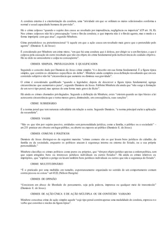 A conduta externa é a exteriorização da conduta, uma “atividade em que se utilizam os meios selecionados conforma a
normal e usual capacidade humana de previsão”.
Há o crime culposo “quando o sujeito deu causa ao resultado por imprudência, negligência ou imperícia” (CP art. 18, II).
Nos crimes culposos não há a preocupação “com o fim da conduta; o que importa não é o fimdo agente, mas o modo e a
forma imprópria com que atua”, segundo Mirabete.
Crime preterdoloso ou preterintencional “é aquele em que a ação causa um resultado mais grave que o pretendido pelo
agente”. (Damásio E. de Jesus)
É considerado por Mirabete um crime misto, “em que há uma conduta que é dolosa, por dirigir-se a umfimtípico, e que é
culposa pela causação de outro resultado que não era objeto do crime fundamental pela inobservância do cuidado objetivo.
Há no dolo no antecedente e culpa no conseqüente”.
CRIMES SIMPLES, PRIVILEGIADOS E QUALIFICADOS
Seguindo o conceito dado por Damásio de Jesus crime simples “é o descrito em sua forma fundamental. É a figura típica
simples, que contém os elementos específicos do delito”. Mirabete ainda completa essa definição ressaltando que emseu
conteúdo subjetivo não há “circunstância que aumente ou diminua sua gravidade”.
O crime é considerado qualificado “quando o legislador, depois de descrever a figura típica fundamental, agrega
circunstâncias que aumentam a pena”, segundo Damásio de Jesus. Fabbrini Mirabete diz ainda que “não surge a formação
de um novo tipo penal, mas apenas de uma forma mais grave de ilícito”.
Há ainda os crimes chamados privilegiados. Segundo a definição de Mirabete, estes “existem quando ao tipo básico a lei
acrescenta circunstância que o torna menos grave, diminuindo, em conseqüência, suas sanções”.
CRIME SUBSIDIÁRIO
É a norma penal que tem natureza subsidiária em relação a outra. Segundo Damásio, “a norma principal exclui a aplicação
da secundária”.
CRIMES VAGOS
“São os que têm por sujeito passivo, entidades sem personalidade jurídica, como a família, o público ou a sociedade” –
art.233 praticar ato obseno emlugar público, ou aberto ou exposto ao público (Damásio E. de Jesus).
CRIMES COMUNS E POLÍTICOS
Damásio de Jesus distingue-os da seguinte maneira: “crimes comuns são os que lesam bens jurídicos do cidadão, da
família ou da sociedade, enquanto os políticos atacam à segurança interna ou externa do Estado, ou a sua própria
personalidade.”
Mirabete classifica os crimes políticos como puros ou próprios, que “têmpor objeto jurídico apenas a ordempolítica, sem
que sejam atingidos bens ou interesses jurídicos individuais ou outros Estados”. Há ainda os crimes relativos ou
impróprios, que “expõem a perigo ou lesam também bens jurídicos individuais ou outros que não a segurança do Estado”.
CRIME MULTITUDINÁRIO
“É o praticado por uma multidão em tumulto, espontaneamente organizada no sentido de um comportamento comum
contra pessoa ou coisas”-art 65,II, (Nélson Hungria)
CRIMES DE OPINIÃO
“Consistem em abuso de liberdade do pensamento, seja pela palavra, imprensa ou qualquer meio de transmissão”
(Damásio E. de Jesus).
CRIMES DE AÇÃO ÚNICA E DE AÇÃO MÚLTIPLA OU DE CONTEÚDO VARIADO
Mirabete conceitua crime de ação simples aquele “cujo tipo penal contémapenas uma modalidade de conduta, expressa n o
verbo que constitui o núcleo da figura típica”.
 