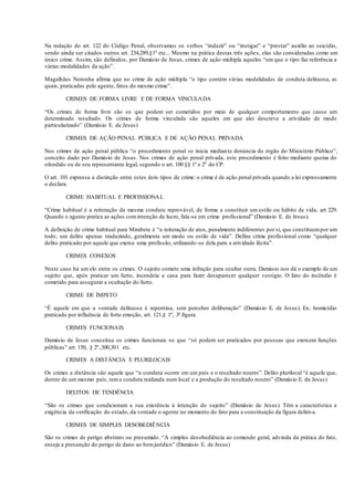 Na redação do art. 122 do Código Penal, observamos os verbos “induzir” ou “instigar” e “prestar” auxílio ao suicídio,
sendo ainda ser citados outros art. 234,289,§1º etc... Mesmo na prática destas três ações, elas são consideradas como um
único crime. Assim, são definidos, por Damásio de Jesus, crimes de ação múltipla aqueles “em que o tipo faz referência a
várias modalidades da ação”.
Magalhães Noronha afirma que no crime de ação múltipla “o tipo contém várias modalidades de conduta delituosa, as
quais, praticadas pelo agente, fatos do mesmo crime”.
CRIMES DE FORMA LIVRE E DE FORMA VINCULADA
“Os crimes de forma livre são os que podem ser cometidos por meio de qualquer comportamento que cause um
determinado resultado. Os crimes de forma vinculada são aqueles em que alei descreve a atividade de modo
particularizado” (Damásio E. de Jesus)
CRIMES DE AÇÃO PENAL PÚBLICA E DE AÇÃO PENAL PRIVADA
Nos crimes de ação penal pública “o procedimento penal se inicia mediante denúncia do órgão do Ministério Público”,
conceito dado por Damásio de Jesus. Nos crimes de ação penal privada, este procedimento é feito mediante queixa do
ofendido ou de seu representante legal, segundo o art. 100 §§ 1º e 2º do CP.
O art. 101 expressa a distinção entre estes dois tipos de crime: o crime é de ação penal privada quando a lei expressamente
o declara.
CRIME HABITUAL E PROFISSIONAL
“Crime habitual é a reiteração da mesma conduta reprovável, de forma a constituir um estilo ou hábito de vida, art 229.
Quando o agente pratica as ações comintenção de lucro, fala-se em crime profissional” (Damásio E. de Jesus).
A definição de crime habitual para Mirabete é “a reiteração de atos, penalmente indiferentes por si, que constituempor um
todo, um delito apenas traduzindo, geralmente um modo ou estilo de vida”. Define crime profissional como “qualquer
delito praticado por aquele que exerce uma profissão, utilizando-se dela para a atividade ilícita”.
CRIMES CONEXOS
Neste caso há um elo entre os crimes. O sujeito comete uma infração para ocultar outra. Damásio nos dá o exemplo de um
sujeito que, após praticar um furto, incendeia a casa para fazer desaparecer qualquer vestígio. O fato do incêndio é
cometido para assegurar a ocultação do furto.
CRIME DE ÍMPETO
“É aquele em que a vontade delituosa é repentina, sem perceber deliberação” (Damásio E. de Jesus). Ex.: homicídio
praticado por influência de forte emoção, art. 121,§ 1º, 3ª.figura
CRIMES FUNCIONAIS
Damásio de Jesus conceitua os crimes funcionais os que “só podem ser praticados por pessoas que exercem funções
públicas” art. 150, § 2º.,300,301 etc.
CRIMES A DISTÂNCIA E PLURILOCAIS
Os crimes a distância são aquele que “a conduta ocorre em um país e o resultado noutro”. Delito plurilocal “é aquele que,
dentro de um mesmo país, tema conduta realizada num local e a produção do resultado noutro” (Damásio E. de Jesus)
DELITOS DE TENDÊNCIA
“São os crimes que condicionam a sua existência à intenção do sujeito” (Damásio de Jesus). Têm a característica a
exigência da verificação do estado, da vontade o agente no momento do fato para a constituição da figura delitiva.
CRIMES DE SIMPLES DESOBEDIÊNCIA
São os crimes de perigo abstrato ou presumido. “A simples desobediência ao comendo geral, advinda da prática do fato,
enseja a presunção do perigo de dano ao bemjurídico” (Damásio E. de Jesus)
 