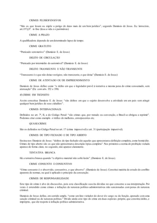 CRIMES PLURIOFENSIVOS
“São os que lesam ou expõe a perigo de dano mais de um bem jurídico”, segundo Damásio de Jesus. Ex.: latrocínio,
art.157,§3º. in fine (lesa a vida e o patrimônio)
CRIME A PRAZO
A qualificadora depende de umdeterminado lapso de tempo.
CRIME GRATUITO
“Praticado semmotivo” (Damásio E. de Jesus)
DELITO DE CIRCULAÇÃO
“Praticado por intermédio do automóvel” (Damásio E. de Jesus)
DELITO TRANSEUNTE E NÃO TRANSEUNTE
“Transeunte é o que não deixa vestígios; não transeunte, o que deixa” (Damásio E. de Jesus)
CRIME DE ATENTADO OU DE EMPREENDIMENTO
Damásio de Jesus define como “o delito em que o legislador prevê à tentativa a mesma pena do crime consumado, sem
atenuação” (Ex: com arts. 352 e 358)
45.CRIME EM TRÂNSITO
Assim conceitua Damásio E. de Jesus: “são delitos em que o sujeito desenvolve a atividade em um país sem atingir
qualquer bem jurídico de seus cidadãos”.
CRIMES INTERNACIONAIS
Definidos no art. 7º, II, a do Código Penal: “são crimes que, por tratado ou convenção, o Brasil se obrigou a reprimir”.
Podemos citar como exemplo o tráfico de mulheres, entorpecentes etc.
QUASE-CRIME
São os definidos no Código Penal no art. 17 (crime impossível) e art. 31 (participação impunível).
CRIMES DE TIPO FECHADO E DE TIPO ABERTO
Ensina-nos Damásio de Jesus: “delitos de tipo fechado são aqueles que apresentama definição completa, como homicídio.
Crimes de tipo aberto são os que não apresentama descrição típica completa”. Nos primeiros a norma de proibição violada
aparece de forma clara; no segundo, não aparece claramente.
TENTATIVA BRANCA
Há a tentativa branca quando “o objetivo material não sofre lesão”. (Damásio E. de Jesus).
CRIME CONSUNTO E CONSUNTIVO
“Crime consunto é o absorvido, consuntivo, o que absorve”. (Damásio de Jesus). Constitui matéria de estudo do conflito
aparente de normas, na qual é aplicado o princípio da consunção.
CRIMES DE RESPONSABILIDADE
Este tipo de crime é alvo de discussões, pois esta classificação suscita dúvidas no que concerne a sua interpretação. Por
vezes é entendido como crimes e infrações de natureza político-administrativas não sancionadas com penas de natureza
criminal.
Damásio de Jesus define, em sentido amplo, “como um fato violador do dever do cargo ou da função, apenado com uma
sanção criminal ou de natureza política.” Divide ainda este tipo de crime em duas espécies: próprio, que constitui delito, e
impróprio, que diz respeito à infração político-administrativa.
 