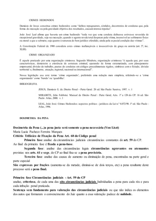 CRIMES HEDIONDOS
Damásio de Jesus conceitua crimes hediondos como “delitos repugnantes, sórdidos, decorrentes de condutas que, pela
forma de execução ou pela gravidade objetiva dos resultados, causamintensa repulsa”.
João José Leal afirma que haveria um crime hediondo “toda vez que uma conduta delituosa estivesse revestida de
excepcional gravidade, seja na execução, quando o agente revela total desprezo pela vítima, insensível ao sofrimento físico
ou moral a que a submete, seja quanto à natureza do bem jurídico ofendido, ainda pela es pecial condição das vítimas”.
A Constituição Federal de 1988 considera estes crimes inafiançáveis e insuscetíveis de graça ou anistia (art. 5º, inc.
XLIII).
CRIME ORGANIZADO
É aquele praticado por uma organização criminosa. Segundo Mirabete, organização criminosa “é aquela que, por suas
características, demonstre a existência de estrutura criminal, operando de forma sistematizada, com planejamento
empresarial, divisão de trabalho, pautas de condutas em códigos procedimentais rígidos, simbiose com o Estado, divisão
territorial e, finalmente, atuação, regional, nacional ou internacional”.
Nossa legislação usa este termo ‘crime organizado’, preferindo uma redação mais simplista, referindo -se a ‘crime
organizando’ como ‘bando’ ou ‘quadrilha’.
BIBLIOGRAFIA
JESUS, Damásio E. de. Direito Penal – Parte Geral. 20 ed. São Paulo: Saraiva, 1997. v. 1
MIRABETE, Júlio Fabbrini. Manual de Direito Penal : Parte Geral, Arts. 1º a 120 do CP. 16 ed. São
Paulo: Atlas, 2000. v. 1
LEAL, João José. Crimes Hediondos: aspectos político - jurídicos da Lei n.º 8.072/90. 1ª ed. São Paulo :
Atlas, 1996.
DOSIMETRIA DA PENA
Dosimetria da Pena (...)a pena justa será somente a pena necessária (Von Liszt)
Maria Lucia Pacheco Ferreira Marques
Critério Trifásico de Fixação da Pena Art. 68 do Código penal
Primeira fase: analise da circunstâncias judiciais circunstâncias constantes do art. 59 do CP.
Ao final da primeira fase é fixada a pena-base.
Segunda fase: analise das circunstâncias legais circunstâncias agravantes ou atenuantes
previstas nos arts. 61 e segs. do CP ao final fixa-se a pena provisória.
Terceira fase: analise das causas de aumento ou diminuição de pena, encontradas na parte geral e
parte especial
São expressas por frações (aumenta-se da metade, diminui-se de dois terços, etc) a pena resultante deste
processo será a pena final.
Primeira fase Circunstâncias judiciais - Art. 59 do CP
analise, criteriosa, de cada uma das oito circunstâncias judiciais Individualiza a pena para cada réu e para
cada infração penal praticada.
Sentença sem fundamento para valoração das circunstâncias judiciais ou que não indica os elementos
dos autos que formaram o convencimento do Juiz quanto a essa valoração padece de nulidade.
 