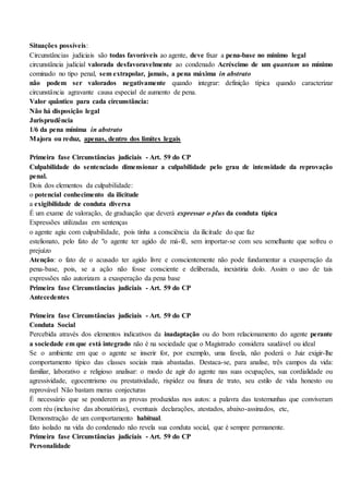 Situações possíveis:
Circunstâncias judiciais são todas favoráveis ao agente, deve fixar a pena-base no mínimo legal
circunstância judicial valorada desfavoravelmente ao condenado Acréscimo de um quantum ao mínimo
cominado no tipo penal, sem extrapolar, jamais, a pena máxima in abstrato
não podem ser valorados negativamente quando integrar: definição típica quando caracterizar
circunstância agravante causa especial de aumento de pena.
Valor quântico para cada circunstância:
Não há disposição legal
Jurisprudência
1/6 da pena mínima in abstrato
Majora ou reduz, apenas, dentro dos limites legais
Primeira fase Circunstâncias judiciais - Art. 59 do CP
Culpabilidade do sentenciado dimensionar a culpabilidade pelo grau de intensidade da reprovação
penal.
Dois dos elementos da culpabilidade:
o potencial conhecimento da ilicitude
a exigibilidade de conduta diversa
É um exame de valoração, de graduação que deverá expressar o plus da conduta típica
Expressões utilizadas em sentenças
o agente agiu com culpabilidade, pois tinha a consciência da ilicitude do que faz
estelionato, pelo fato de "o agente ter agido de má-fé, sem importar-se com seu semelhante que sofreu o
prejuízo
Atenção: o fato de o acusado ter agido livre e conscientemente não pode fundamentar a exasperação da
pena-base, pois, se a ação não fosse consciente e deliberada, inexistiria dolo. Assim o uso de tais
expressões não autorizam a exasperação da pena base
Primeira fase Circunstâncias judiciais - Art. 59 do CP
Antecedentes
Primeira fase Circunstâncias judiciais - Art. 59 do CP
Conduta Social
Percebida através dos elementos indicativos da inadaptação ou do bom relacionamento do agente perante
a sociedade em que está integrado não é na sociedade que o Magistrado considera saudável ou ideal
Se o ambiente em que o agente se inserir for, por exemplo, uma favela, não poderá o Juiz exigir-lhe
comportamento típico das classes sociais mais abastadas. Destaca-se, para analise, três campos da vida:
familiar, laborativo e religioso analisar: o modo de agir do agente nas suas ocupações, sua cordialidade ou
agressividade, egocentrismo ou prestatividade, rispidez ou finura de trato, seu estilo de vida honesto ou
reprovável Não bastam meras conjecturas
É necessário que se ponderem as provas produzidas nos autos: a palavra das testemunhas que conviveram
com réu (inclusive das abonatórias), eventuais declarações, atestados, abaixo-assinados, etc,
Demonstração de um comportamento habitual.
fato isolado na vida do condenado não revela sua conduta social, que é sempre permanente.
Primeira fase Circunstâncias judiciais - Art. 59 do CP
Personalidade
 