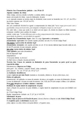Primeira fase Circunstâncias judiciais - Art. 59 do CP
Algumas condutas da vítima:
vítima instiga, provoca, desafia ou facilita a conduta delitiva do agente
injusta provocação da vítima: causa de diminuição de pena
a ser sopesada somente na terceira etapa da dosimetria, como ocorre no homicídio (art. 121, §1º, do CP) e
nas lesões corporais (art. 129, §4º, do CP).
Túlio Lima Vianna:
não será considerado favorável ao agente o comportamento da vítima pela "mera roupa provocante com a
qual desfila a moça em local ermo, pois ninguém é obrigado a trajar-se com recato"
Por outro lado, a moça que aceita ir ao motel com um rapaz e lá, desiste da relação no último momento,
certamente contribui para a prática do estupro
conclui o autor que: "a clara diferença entre os dois comportamentos das vítimas está na absolut
passividade do primeiro e na atividade do segundo".
Segunda fase Circunstâncias legais - Arts. 61 e segs Agravantes e atenuantes
circunstâncias agravantes são somente aquelas previstas nos arts. 61 e 62 do Código Penal
Não majora a pena acima do máximo legal
circunstâncias atenuantes são aquelas previstas no art. 65 do mesmo diploma legal, havendo ainda no art.
66 do CP a previsão de uma atenuante genérica
não reduz a pena abaixo do mínimo legal
Valor quântico para cada circunstância:
Não há disposição legal
Jurisprudência
1/6 da pena mínima in abstrato
Ao final tem-se a fixação da pena provisória
Terceira fase Causas de aumento ou diminuição de pena Encontradas na parte geral ou parte
especial do código
Encontrarem-se dispersas no Código
parte geral – Ex.: tentativa, concurso formal, crime continuado
parte especial – Ex.: art. 157 §2º, art. 155 §1º § 2º
são facilmente identificáveis
sempre expressas por uma fração (aumenta-se da metade, diminui-se de um a dois terços, etc).
Ordem de aplicação:
primeiramente são aplicadas as causas de aumento de pena e, em seguida, as causas de diminuição de pena.
a causa de diminuição de pena em razão da tentativa (art. 14,II, do CP) será sempre a última a ser aplicada.
Pena pode ultrapassar os limites mínimos e máximos
Definição do regime inicial de cumprimento de pena
Após a fixação do quantum da pena definitiva, o regime inicial de cumprimento de pena será definido com
base no
art. 33 do Código Penal.
Regime integralmente fechado: art. 2º, §1º, lei nº 8.072/90
Substituição da pena
última etapa no processo de fixação da pena e deverá observar o disposto no art. 44 do Código Penal.
Os requisitos para a substituição da pena são:
crime culposo ou crime doloso com pena inferior a 4 (quatro) anos;
 