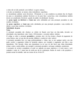 o crime não ter sido praticado com violência ou grave ameaça;
o réu não ser reincidente no mesmo crime (reincidência específica);
as circunstâncias judiciais serem favoráveis. Obviamente se o juiz considerou na primeira fase da fixação
da pena as circunstâncias judiciais favoráveis ao réu para fixar a pena-base, estas circunstâncias também
devem ser consideradas favoráveis quando da análise da substituição da pena.
As penas iguais ou inferiores a 1(um) ano serão substituídas por uma prestação pecuniária ou uma
restritiva de direitos.
As penas superiores a 1(um) ano serão substituídas por uma prestação pecuniária e uma restritiva de
direitos ou por duas restritivas de direitos.
Substituição da pena
Notas
A prestação pecuniária não obedece ao critério de fixação com base em dias-multa, devendo ser
determinada uma importância entre 1(um) e 360 (trezentos e sessenta) salários mínimos
O código se refere a prestação pecuniária e, portanto, não é de boa técnica a fixação de pagamento de
cestas básicas, uma vez que não são pecúnia (dinheiro) e podem ter valor variável.
A prestação pecuniária deve ser paga preferencialmente a vítima, mas se por qualquer motivo esta não
puder receber o pagamento (vítima de homicídio culposo, por exemplo) o pagamento será feito a seus
dependentes. Não havendo vítima nem dependentes ou no caso de não haver uma vítima determinada
(crimes contra a saúde pública, por exemplo) a prestação pecuniária será paga a entidades assistenciais.
A prestação de serviços comunitários só pode ser aplicada em penas superiores a 6 (seis) meses e será
cumprida à razão de 1 (uma) hora de tarefa por dia de condenação, fixadas de modo a não prejudicar a
jornada normal de trabalho, tudo nos termos do art. 46 do CP.
 