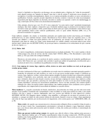 Antevê o legislador no dispositivo em destaque, em sua primeira parte, a hipótese do “crime de encomenda”,
onde alguém contrata um “matador de aluguel” para tirar a vida de outrem. É irrelevante, nessa situação, se a
recompensa é recebida antecipadamente, depois, ou se é apenas prometida, em ambos os casos está presente a
qualificadora. Contudo, segundo posição majoritária da doutrina, somente o executor do crime necessariamente
responderá pela figura majorada ora ilustrada, devendo-se analisar em separado o motivo do mandante[13]; ou
seja, a motivação sob foco trata-se de circunstância incomunicável.
Cabe, ademais, observar que o art. 121, §2º, I, traz a expressão “ou outro motivo torpe”, permitindo interpretação
analógica. Que dizer: explicita o dispositivo que o homicídio mediante paga ou promessa de recompensa traduz
um motivo torpe que qualifica o delito, porém deixa em aberto para que sejam considerados outros motivos (que
sejam igualmente torpes) como variáveis qualificadoras, entre os quais admite Mirabete (2008, v.II, p. 37)
possamser incluídos os seguintes:
Como melhores exemplos são citados os homicídios praticados por cupidez (para receber uma herança, por rivalidade
profissional etc.) ou para satisfazer desejos sexuais. Reconheceu-se haver motivo torpe nos seguintes casos: (...) do
acusado que eliminou a vítima com quem praticava atos de pederastia, por desejar esta interrompê-los; dos que,
despeitados pela fama de valente da vítima, numa demonstração de vaidade criminal, resolveram matá-la para tentar
mostrar maior valentia que ela (RJTJESP 26/401); do jovem que matou a namorada ao ter conhecimento de que a mesma
já não era virgem; (...).
2.11.2. Motivo fútil
É o motivo insignificante, evidentemente desproporcional ao resultado produzido. “Ex: o autor suprime a vida da
vítima porque esta, dona de um bar, não lhe vendeu fiado” (NUCCI, 2006, p. 532). Ressaltando o autor citado
(idem, p. 533) que ciúme não configura futilidade.
Discute-se, em outro prisma, se a ausência de motivo acarreta o reconhecimento de homicídio qualificado por
motivo fútil. Parece-nos que a posição mais acertada é aquela que admite tal equiparação, reconhecendo que a
ausência de motivo leva a incidência da qualificadora de motivo fútil[14].
2.11.3. Com emprego de veneno, fogo, explosivo, asfixia, tortura ou outro meio insidioso ou cruel, ou de que possa
resultar perigo comum
Ab initio é indispensável frisar que a qualificadora em estudo trata de estabelecer uma maior apenação quando o
homicídio for praticado por meio insidioso ou cruel, ou de que possa resultar perigo comum. A referência ao
veneno, fogo, explosivo, asfixia e tortura oferece apenas exemplos do gênero de meios que o dispositivo pretende
reprimir. O legislador, nesse particular, mais uma vez permitiu a chamada interpretação analógica, autorizando
que o intérprete, diante de uma situação concreta, em que não haja o emprego de veneno, fogo, explosivo, asfixia
nem tortura, mas que perceba a presença de outro meio insidioso ou cruel, ou de que possa resultar perigo
comum, identifique a presença de circunstância qualificadora. Tem-se em mira, portanto, não somente repelir a
utilização dos meios em espécie citados expressamente, mas também qualquer outro condizente com os gêneros
especificados, daí a imprescindível necessidade de delimitar os conceitos destes.
Meios insidiosos: “(...) aqueles constituídos de fraude, clandestinos, desconhecidos da vítima, que não sabe estar sendo
atacada. O que qualifica o homicídio não é propriamente o meio escolhido ou usado para a prática d o crime, e simo modo
insidioso com que o agente o executa, empregando, para isso, recurso que dificulte ou torne impossível a defesa
(RJTJERGS 160/149). Cita Maggiore alguns exemplos: uma armadilha; a sabotagem de um motor de automóvel ou de
aeroplano; o carregar um objeto de uma corrente elétrica de alta tensão, fazendo-o tocar na vítima; o fazer experimentar
uma arma de fogo cuja explosão, por um desconserto do maquinismo, volve contra quem a usa” (MIRABETE, 2008, v.II,
p. 40).
Meios cruéis: são aqueles que causamexcessivo e desnecessário sofrimento (físico ou moral) à vítima, levando-a
por tal meio à morte. Exs.: esquartejamento, pisoteamento e privação de alimento e água. Importante salientar
que o uso desses meios pelo assassino após ter matado a vítima, não conduz, por evidente, à caracterização da
qualificadora.
Meios que possam resultar perigo comum: são aqueles que, além de afetar a vítima, expõem outras pessoas a
risco. Importante lembrar que o CP tipifica especificamente crimes de perigo comum (arts. 250-259), prevendo
também como forma qualificada destes o fato de produzirem o efeito morte. Nesse ponto, preciosas as lições de
Capez (2006, v.2, pp. 54-55):
 