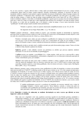 Se, no caso concreto, o agente, além de matar a vítima, expõe um número indeterminado de pes soas a perigo comum,
configurando algum crime de perigo comum (explosão, incêndio, desabamento, epidemia, os desastres de meios de
transporte coletivo), entende-se que poderá o agente responder em concurso formal pelos crimes de perigo comum e de
homicídio qualificado. É importante fazer a distinção entre o homicídio qualificado, cujo meio para a sua prática é um
crime de perigo comum, e o delito de crime de perigo comum qualificado pelo evento morte (CP, art. 258). A diferença
reside no elemento subjetivo. Com efeito, no homicídio qualificado o agente quer ou assume o risco do resultado danoso,
qual seja, a morte da vítima, de modo que o meio empregado para alcançar esse resultado é um crime de perigo comum.
No entanto, se o dolo não era homicida, mas o de praticar o crime de perigo, e houve morte decorrente, haverá
“qualificação” do delito perigoso (pelo resultado morte preterdolosa).
Visitados os gêneros, vamos às espécies relacionadas exemplificativamente no art. 121, §2º, III.
Do magistério de Luiz Regis Prado (2008, v.2, p. 74) colhe-se:
Veneno é qualquer substância – mineral, animal ou vegetal - que, inoculada, ingerida ou introduzida no organismo,
provoque lesão ou perigo de lesão à saúde ou à vida. O conceito de veneno deve ser determinado de modo objetivo, e não
em razão das características pessoais da vítima (v.g., criança, dibético etc.).
Pondera o renomado autor, ainda, que para configurar a qualificadora de emprego de veneno (meio insidioso),
este tem que se dar de forma dissimulada, ou seja, sem o conhecimento da vítima. Se, por exemplo, o sujeito
passivo for forçado a tomar o veneno, sabendo da natureza da substância, a qualificadora não se aperfeiçoa.
O fogo pode revelar-se um meio cruel e, também, um meio que pode desencadear perigo comum. Trata-se de tirar
a vida da vítima, fazendo-a padecer em chamas.
Explosivo, quando o meio utilizado consiste em substância ou artefato que provoca explosão, mediante
detonação. É o caso do uso de dinamite, de granada[15] etc.
A asfixia consiste em suprimir a possibilidade de a vítima respirar, vindo por isso a provocar-lhe a morte,
podendo ser mecânica (estrangulamento, enforcamento, afogamento etc.) ou tóxica (provocada pela exposição da
vítima a determinados gases, por exemplo).
Tortura é uma espécie de meio cruel, onde o criminoso submete a vítima a suplícios como meio de tirar-lhe a
vida (ex: morte por mutilação). Deve-se observar, outrossim, que a Lei nº 9.455/97 prevê a tortura como crime
específico, trazendo, inclusive, como forma qualificada o fato da tortura ter levado a vítima à morte. Daí Rogério
Greco (2007, v.II, p. 171) esclarecer:
Qual a diferença, portanto, entre a tortura prevista como qualificadora do delito de homicídio e a tortura com resultado
morte prevista pela Lei nº 9.455/97? A diferença reside no fato de que a tortura, no art. 121, é tão-somente um meio para o
cometimento do homicídio. É um meio cruel de que se utiliza o agente, com o fim de causar a morte da vítima. Já na Lei
nº 9.455/97, a tortura é um fim em si mesmo. Se vier a ocorrer o resultado morte, este somente poderá qualificar a tortura a
título de culpa. Isso significa que a tortura qualificada pelo resultado morte é um delito eminentemente preterdoloso. O
agente não pode, dessa forma, para que se aplique a lei de tortura, pretender a morte do agente, pois, caso contrário,
responderá pelo crime de homicídio tipificado pelo Código Penal.Concluindo o raciocínio, no art. 121, a tortura é ummeio
cruel, utilizado pelo agente na prática do homicídio; na Lei nº 9.455/97, ela é um fim em si mesmo e, caso ocorra a morte
da vítima, terá o condão de qualificar o delito, que possui o status de crime preterdoloso.
É também perfeitamente possível a ocorrência de homicídio em concurso material com o crime de
tortura[16], vitimando o mesmo sujeito passivo. Nessa hipótese, contudo, a tortura não pode ser
considerada como qualificadora do homicídio, pois para isto ocorrer ela teria que ser utilizada como um
meio para morte e não como um fim em si próprio (crime autônomo).
2.11.4. Homicídio à traição, de emboscada, ou mediante dissimulação ou outro recurso que dificulte ou torne
impossível a defesa do ofendido
Mais uma vez o legislador verte uma seqüência casuística seguida de uma fórmula genérica, permitindo a
interpretação analógica; ou seja, exemplifica recursos que dificultam ou tornam impossível a defesa da vítima, e
no final abre a possibilidade de inclusão pelo intérprete de outros modos de execução semelhantes. Reforce-se
também que a finalidade do dispositivo em evidência é exarcebar a pena quando os modos de execução do crime
forem especialmente graves, de modo que, nesse particular, não são considerados para o fim de agravação da
sanção características pessoais da vítima ou outra variável qualquer que não esteja relacionada à maneira de
execução do crime.
 