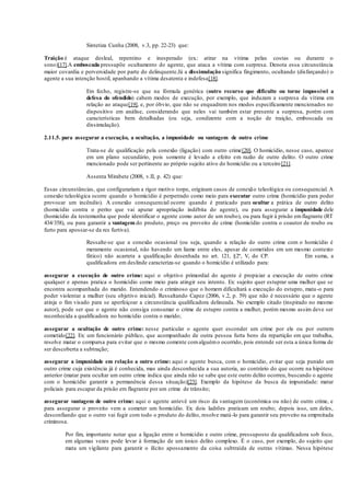 Sintetiza Cunha (2008, v.3, pp. 22-23) que:
Traição é ataque desleal, repentino e inesperado (ex.: atirar na vítima pelas costas ou durante o
sono)[17].A emboscada pressupõe ocultamento do agente, que ataca a vítima com surpresa. Denota essa circunstância
maior covardia e perversidade por parte do delinquente.Já a dissimulação significa fingimento, ocultando (disfarçando) o
agente a sua intenção hostil, apanhando a vítima desatenta e indefesa[18].
Em fecho, registre-se que na fórmula genérica (outro recurso que dificulte ou torne impossível a
defesa do ofendido) cabem modos de execução, por exemplo, que induzam a surpresa da vítima em
relação ao ataque[19], e, por óbvio, que não se enquadrem nos modos especificamente mencionados no
dispositivo em análise, considerando que neles vai também estar presente a surpresa, porém com
características bem detalhadas (ou seja, condizente com a noção de traição, emboscada ou
dissimulação).
2.11.5. para assegurar a execução, a ocultação, a impunidade ou vantagem de outro crime
Trata-se de qualificação pela conexão (ligação) com outro crime[20]. O homicídio, nesse caso, aparece
em um plano secundário, pois somente é levado a efeito em razão de outro delito. O outro crime
mencionado pode ser pertinente ao próprio sujeito ativo do homicídio ou a terceiro[21].
Assenta Mirabete (2008, v.II, p. 42) que:
Essas circunstâncias, que configurariam a rigor motivo torpe, originam casos de conexão teleológica ou consequencial. A
conexão teleológica ocorre quando o homicídio é perpetrado como meio para executar outro crime (homicídio para poder
provocar um incêndio). A conexão consequencial ocorre quando é praticado para ocultar a prática de outro delito
(homicídio contra o perito que vai apurar apropriação indébita do agente), ou para assegurar a impunidade dele
(homicídio da testemunha que pode identificar o agente como autor de um roubo), ou para fugir à prisão emflagrante (RT
434/358), ou para garantir a vantagem do produto, preço ou proveito de crime (homicídio contra o coautor de roubo ou
furto para apossar-se da res furtiva).
Ressalte-se que a conexão ocasional (ou seja, quando a relação do outro crime com o homicídio é
meramente ocasional, não havendo um liame entre eles, apesar de cometidos em um mesmo contexto
fático) não acarreta a qualificação desenhada no art. 121, §2º, V, do CP. Em suma, a
qualificadora em deslinde caracteriza-se quando o homicídio é utilizado para:
assegurar a execução de outro crime: aqui o objetivo primordial do agente é propiciar a execução de outro crime
qualquer e apenas pratica o homicídio como meio para atingir seu intento. Ex: sujeito quer estuprar uma mulher que se
encontra acompanhada do marido. Entendendo o criminoso que o homem dificultará a execução do estupro, mata-o para
poder violentar a mulher (seu objetivo inicial). Ressaltando Capez (2006, v.2, p. 59) que não é necessário que o agente
atinja o fim visado para se aperfeiçoar a circunstância qualificadora delineada. No exemplo citado (inspirado no mesmo
autor), pode ser que o agente não consiga consumar o crime de estupro contra a mulher, porém mesmo assim deve ser
reconhecida a qualificadora no homicídio contra o marido;
assegurar a ocultação de outro crime: nesse particular o agente quer esconder um crime por ele ou por outrem
cometido[22]. Ex: um funcionário público, que acompanhado de outra pessoa furta bens da repartição em que trabalha,
resolve matar o comparsa para evitar que o mesmo comente comalguémo ocorrido, pois entende ser esta a única forma de
ser descoberta a subtração;
assegurar a impunidade em relação a outro crime: aqui o agente busca, com o homicídio, evitar que seja punido um
outro crime cuja existência já é conhecida, mas ainda desconhecida a sua autoria, ao contrário do que ocorre na hipótese
anterior (matar para ocultar um outro crime indica que ainda não se sabe que este outro delito ocorreu, buscando o agente
com o homicídio garantir a permanência dessa situação)[23]. Exemplo da hipótese da busca da impunidade: matar
policiais para escapar da prisão em flagrante por um crime de trânsito;
assegurar vantagem de outro crime: aqui o agente antevê um risco da vantagem (econômica ou não) de outro crime, e
para assegurar o proveito vem a cometer um homicídio. Ex: dois ladrões praticam um roubo; depois isso, um deles,
desconfiando que o outro vai fugir com todo o produto do delito, resolve matá-lo para garantir seu proveito na empreitada
criminosa.
Por fim, importante notar que a ligação entre o homicídio e outro crime, pressuposto da qualificadora sob foco,
em algumas vezes pode levar à formação de um único delito complexo. É o caso, por exemplo, do sujeito que
mata um vigilante para garantir o ilícito apossamento da coisa subtraída de outras vítimas. Nessa hipótese
 