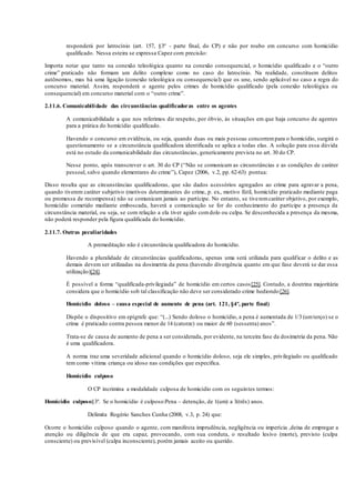 responderá por latrocínio (art. 157, §3º - parte final, do CP) e não por roubo em concurso com homicídio
qualificado. Nessa esteira se expressa Capez com precisão:
Importa notar que tanto na conexão teleológica quanto na conexão consequencial, o homicídio qualificado e o “outro
crime” praticado não formam um delito complexo como no caso do latrocínio. Na realidade, constituem delitos
autônomos, mas há uma ligação (conexão teleológica ou consequencial) que os une, sendo aplicável no caso a regra do
concurso material. Assim, responderá o agente pelos crimes de homicídio qualificado (pela conexão teleológica ou
consequencial) em concurso material com o “outro crime”.
2.11.6. Comunicabilidade das circunstâncias qualificadoras entre os agentes
A comunicabilidade a que nos referimos diz respeito, por óbvio, às situações em que haja concurso de agentes
para a prática do homicídio qualificado.
Havendo o concurso em evidência, ou seja, quando duas ou mais pessoas concorrempara o homicídio, surgirá o
questionamento se a circunstância qualificadora identificada se aplica a todas elas. A solução para essa dúvida
está no estudo da comunicabilidade das circunstâncias, genericamente prevista no art. 30 do CP.
Nesse ponto, após transcrever o art. 30 do CP (“Não se comunicam as circunstâncias e as condições de caráter
pessoal, salvo quando elementares do crime”), Capez (2006, v.2, pp. 62-63) pontua:
Disso resulta que as circunstâncias qualificadoras, que são dados acessórios agregados ao crime para agravar a pena,
quando tiverem caráter subjetivo (motivos determinantes do crime, p. ex., motivo fútil, homicídio praticado mediante paga
ou promessa de recompensa) não se comunicam jamais ao partícipe. No entanto, se tiveremcaráter objetivo, por exemplo,
homicídio cometido mediante emboscada, haverá a comunicação se for do conhecimento do partícipe a presença da
circunstância material, ou seja, se com relação a ela tiver agido comdolo ou culpa. Se desconhecida a presença da mesma,
não poderá responder pela figura qualificada do homicídio.
2.11.7. Outras peculiaridades
A premeditação não é circunstância qualificadora do homicídio.
Havendo a pluralidade de circunstâncias qualificadoras, apenas uma será utilizada para qualificar o delito e as
demais devem ser utilizadas na dosimetria da pena (havendo divergência quanto em que fase deverá se dar essa
utilização)[24].
É possível a forma “qualificada-privilegiada” de homicídio em certos casos[25]. Contudo, a doutrina majoritária
considera que o homicídio sob tal classificação não deve ser considerado crime hediondo[26].
Homicídio doloso – causa especial de aumento de pena (art. 121, §4º, parte final)
Dispõe o dispositivo em epígrafe que: “(...) Sendo doloso o homicídio, a pena é aumentada de 1/3 (umterço) se o
crime é praticado contra pessoa menor de 14 (catorze) ou maior de 60 (sessenta) anos”.
Trata-se de causa de aumento de pena a ser considerada, por evidente, na terceira fase da dosimetria da pena. Não
é uma qualificadora.
A norma traz uma severidade adicional quando o homicídio doloso, seja ele simples, privilegiado ou qualificado
tem como vítima criança ou idoso nas condições que especifica.
Homicídio culposo
O CP incrimina a modalidade culposa de homicídio com os seguintes termos:
Homicídio culposo§3º. Se o homicídio é culposo:Pena – detenção, de 1(um) a 3(três) anos.
Delimita Rogério Sanches Cunha (2008, v.3, p. 24) que:
Ocorre o homicídio culposo quando o agente, com manifesta imprudência, negligência ou imperícia ,deixa de empregar a
atenção ou diligência de que era capaz, provocando, com sua conduta, o resultado lesivo (morte), previsto (culpa
consciente) ou previsível (culpa inconsciente), porém jamais aceito ou querido.
 