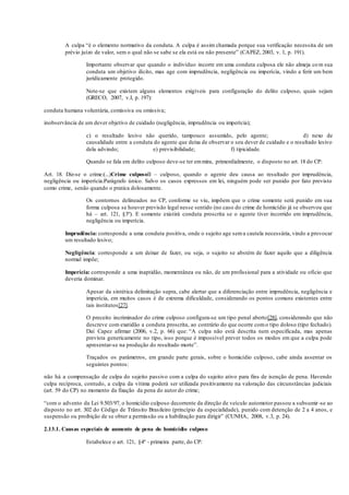 A culpa “é o elemento normativo da conduta. A culpa é assim chamada porque sua verificação necessita de um
prévio juízo de valor, sem o qual não se sabe se ela está ou não presente” (CAPEZ, 2003, v. 1, p. 191).
Importante observar que quando o indivíduo incorre em uma conduta culposa ele não almeja co m sua
conduta um objetivo ilícito, mas age com imprudência, negligência ou imperícia, vindo a ferir um bem
juridicamente protegido.
Note-se que existem alguns elementos exigíveis para configuração do delito culposo, quais sejam
(GRECO, 2007, v.I, p. 197):
conduta humana voluntária, comissiva ou omissiva;
inobservância de um dever objetivo de cuidado (negligência, imprudência ou imperícia);
c) o resultado lesivo não querido, tampouco assumido, pelo agente; d) nexo de
causalidade entre a conduta do agente que deixa de observar o seu dever de cuidado e o resultado lesivo
dela advindo; e) previsibilidade; f) tipicidade.
Quando se fala em delito culposo deve-se ter emmira, primordialmente, o disposto no art. 18 do CP:
Art. 18. Diz-se o crime:(...)Crime culposoII – culposo, quando o agente deu causa ao resultado por imprudência,
negligência ou imperícia.Parágrafo único. Salvo os casos expressos em lei, ninguém pode ser punido por fato previsto
como crime, senão quando o pratica dolosamente.
Os contornos delineados no CP, conforme se viu, impõem que o crime somente será punido em sua
forma culposa se houver previsão legal nesse sentido (no caso do crime de homicídio já se observou que
há – art. 121, §3º). E somente existirá conduta proscrita se o agente tiver incorrido em imprudência,
negligência ou imperícia.
Imprudência: corresponde a uma conduta positiva, onde o sujeito age sema cautela necessária, vindo a provocar
um resultado lesivo;
Negligência: corresponde a um deixar de fazer, ou seja, o sujeito se abstém de fazer aquilo que a diligência
normal impõe;
Imperícia: corresponde a uma inaptidão, momentânea ou não, de um profissional para a atividade ou ofício que
deveria dominar.
Apesar da sintética delimitação supra, cabe alertar que a diferenciação entre imprudência, negligência e
imperícia, em muitos casos é de extrema dificuldade, considerando os pontos comuns existentes entre
tais institutos[27].
O preceito incriminador do crime culposo configura-se um tipo penal aberto[28], considerando que não
descreve com exatidão a conduta proscrita, ao contrário do que ocorre como tipo doloso (tipo fechado).
Daí Capez afirmar (2006, v.2, p. 66) que: “A culpa não está descrita nem especificada, mas apenas
prevista genericamente no tipo, isso porque é impossível prever todos os modos em que a culpa pode
apresentar-se na produção do resultado morte”.
Traçados os parâmetros, em grande parte gerais, sobre o homicídio culposo, cabe ainda assentar os
seguintes pontos:
não há a compensação de culpa do sujeito passivo com a culpa do sujeito ativo para fins de isenção de pena. Havendo
culpa recíproca, contudo, a culpa da vítima poderá ser utilizada positivamente na valoração das circunstâncias judiciais
(art. 59 do CP) no momento da fixação da pena do autor do crime;
“com o advento da Lei 9.503/97, o homicídio culposo decorrente da direção de veículo automotor passou a subsumir-se ao
disposto no art. 302 do Código de Trânsito Brasileiro (princípio da especialidade), punido com detenção de 2 a 4 anos, e
suspensão ou proibição de se obter a permissão ou a habilitação para dirigir” (CUNHA, 2008, v.3, p. 24).
2.13.1. Causas especiais de aumento de pena do homicídio culposo
Estabelece o art. 121, §4º - primeira parte, do CP:
 