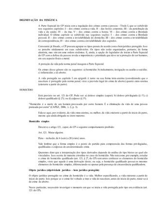 DELIMITAÇÃO DA TEMÁTICA
A Parte Especial do CP inicia com a regulação dos crimes contra a pessoa - Título I, que se subdivide
nos seguintes capítulos: I – dos crimes contra a vida; II – das lesões corporais; III – da periclitação da
vida e da saúde; IV – da rixa; V – dos crimes contra a honra; VI – dos crimes contra a liberdade
individual. O último capítulo se subdivide nas seguintes seções: I – dos crimes contra a liberdade
pessoal; II – dos crimes contra a inviolabilidade do domicílio; III – dos crimes contra a inviolabilidade
de correspondência; IV – dos crimes contra a inviolabilidade dos segredos.
Consoante já frisado, o CP procura agrupar os tipos penais de acordo como bemjurídico protegido. Isso
se percebe nitidamente em suas subdivisões. Os tipos não estão organizados, portanto, de forma
aleatória, mas sim em uma ordem sistêmica. E, ainda, a opção do legislador de iniciar a Parte Especial
do CP com a defesa da pessoa revela a importância e prioridade que deve ter a proteção do ser humano,
em seu aspecto físico e moral.
A proteção da vida pela norma penal inaugura a Parte Especial.
Os crimes desse gênero são os seguintes: a) homicídio; b) induzimento, instigação ou auxílio a suicídio;
c) infanticídio; e d) aborto.
A vida protegida no capítulo I em epígrafe é tanto na sua forma intra-uterina (considerando que o
nascituro é protegido pela norma penal, visto a previsão legal do crime de aborto) quanto extra-uterina
(existente a partir do parto).
HOMICÍDIO
Está previsto no art. 121 do CP. Pode ser: a) doloso simples (caput); b) doloso privilegiado (§ 1º); c)
doloso qualificado (§ 2º); ou d) culposo (§ 3º).
“Homicídio é a morte de um homem provocada por outro homem. É a eliminação da vida de uma pessoa
praticada por outra” (CAPEZ, 2006, v. 2, p. 3).
Fala-se aqui, por evidente, da vida extra-uterina, ou melhor, da vida existente a partir do início do parto,
mesmo que ainda abrigada no útero materno.
Homicídio simples
Descreve o artigo 121, caput, do CP o seguinte comportamento proibido:
Art. 121. Matar alguém:
Pena – reclusão, de 6 (seis) a 20 (vinte) anos.
Vale lembrar que a forma simples é o ponto de partida para compreensão das formas privilegiadas,
qualificadas e culposas de umdeterminado crime.
Queremos dizer que a interpretação dos tipos derivados depende da análise do tipo básico ao qual são
vinculados. Isso ocorre de maneira cristalina no caso do homicídio. Não temcomo, por exemplo, estudar
o crime de homicídio qualificado (art. 121, § 2º, do CP) sem antes conhecer os elementos do homicídio
simples, visto que aquele é uma derivação deste; ou seja, o homicídio qualificado possui os mesmos
elementos do homicídio simples, diferenciando-se apenas pela presença de circunstância qualificadora.
Objeto jurídico (objetividade jurídica – bem jurídico protegido)
O objeto jurídico protegido no crime de homicídio é a vida. Melhor especificando, a vida existente a partir do
início do parto. Isto porque se o crime for voltado a tirar a vida do nascituro, antes do início do parto, tratar-se-á
de crime de aborto.
Nesse particular, necessário investigar o momento em que se inicia a vida protegida pelo tipo em evidência (art.
121 do CP).
 