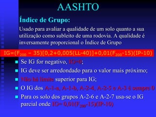 Índice de Grupo:
 Se IG for negativo, IG=0;
 IG deve ser arredondado para o valor mais próximo;
 Não há limite superior para IG;
 O IG dos A-1-a, A-1-b, A-2-4, A-2-5 e A-3 é sempre 0
 Para os solo dos grupos A-2-6 e A-2-7 usa-se o IG
parcial onde IG= 0,01(F200-15)(IP-10)
Usado para avaliar a qualidade de um solo quanto a sua
utilização como subleito de uma rodovia. A qualidade é
inversamente proporcional o Índice de Grupo
IG=(F200 – 35)[0,2+0,005(LL-40)]+0,01(F200-15)(IP-10)
AASHTO
 