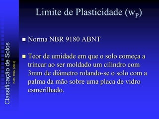 Limite de Plasticidade (wP)
 Norma NBR 9180 ABNT
 Teor de umidade em que o solo começa a
trincar ao ser moldado um cilindro com
3mm de diâmetro rolando-se o solo com a
palma da mão sobre uma placa de vidro
esmerilhado.
ClassificaçãodeSolos
P.J.M.Pires.(2011)
 
