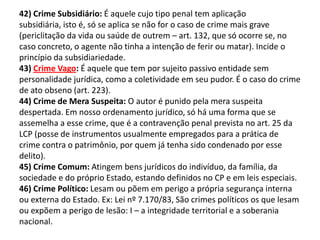 42) Crime Subsidiário: É aquele cujo tipo penal tem aplicação
subsidiária, isto é, só se aplica se não for o caso de crime mais grave
(periclitação da vida ou saúde de outrem – art. 132, que só ocorre se, no
caso concreto, o agente não tinha a intenção de ferir ou matar). Incide o
princípio da subsidiariedade.
43) Crime Vago: É aquele que tem por sujeito passivo entidade sem
personalidade jurídica, como a coletividade em seu pudor. É o caso do crime
de ato obseno (art. 223).
44) Crime de Mera Suspeita: O autor é punido pela mera suspeita
despertada. Em nosso ordenamento jurídico, só há uma forma que se
assemelha a esse crime, que é a contravenção penal prevista no art. 25 da
LCP (posse de instrumentos usualmente empregados para a prática de
crime contra o patrimônio, por quem já tenha sido condenado por esse
delito).
45) Crime Comum: Atingem bens jurídicos do indivíduo, da família, da
sociedade e do próprio Estado, estando definidos no CP e em leis especiais.
46) Crime Político: Lesam ou põem em perigo a própria segurança interna
ou externa do Estado. Ex: Lei nº 7.170/83, São crimes políticos os que lesam
ou expõem a perigo de lesão: I – a integridade territorial e a soberania
nacional.
 