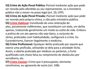 53) Crime de Ação Penal Pública: Púnivel mediante ação que pode
ser movida pelo ofendido ou seu representante, se o ministério
público não a mover no prazo legal (art. 29, CPP).
54) Crime de Ação Penal Privada: Púnivel mediante ação que pode
ser movida pela própria vítima, e não pelo ministério público.
55) Crime Habitual: Constituido de uma reiteração de
atos, penalmente indiferentes, que constituem um todo, um delito
apenas, traduzindo geralmente um modo ou estilo de vida. Embora
a prática de um ato apenas não seja típica, o conjunto de
vários, praticados com habitualidade, configurará o crime. Ex:
Curandeirismo, Exercer ilegalmente a medicina.
56) Crime Profissional: Qualquer delito praticado por aquele que
exerce uma profissão, utilizando-se dela para a atividade ilícita.
Assim, o aborto praticado por médicos ou parteiras, o furto
qualificado com chave falsa ou rompimento de obstáculos por
serralheiro, etc.
57) Crime Conexo: Crime que é pressuposto, elemento
constitutivo, ou agravante de outro (art. 108).
 