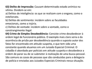 63) Delito de Impressão: Causam determinado estado anímico na
vítima. Dividem-se em:
a) Delitos de inteligência: os que se realizam com o engano, como o
estelionato.
b) Delitos de sentimento: incidem sobre as faculdades
emocionais, como a injúria.
c) Delitos de vontade: incidem sobre a vontade, como o
constrangimento ilegal.
64) Crime de Simples Desobediência: Consiste crime desobedecer à
ordem legal de funcionário público. O exemplo mais claro seria o da
ocorrência de prisão por desobediência quando o suposto autor dos
fatos for encontrado em atitude suspeita, e que tem sido uma
constante quando atuamos em um Juizado Especial Criminal. O
cidadão é abordado por policiais em atitude suspeita e desobedece a
ordem de parar ou de se submeter à realização de uma busca pessoal.
São comuns os casos de pessoas que são conduzidas para a delegacia
de polícia e enviadas aos Juizados Especiais Criminais nessa situação.
 