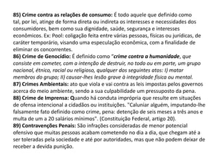 85) Crime contra as relações de consumo: É todo aquele que definido como
tal, por lei, atinge de forma direta ou indireta os interesses e necessidades dos
consumidores, bem como sua dignidade, saúde, segurança e interesses
econômicos. Ex: Pool: coligação feita entre várias pessoas, físicas ou jurídicas, de
caráter temporário, visando uma especulação econômica, com a finalidade de
eliminar os concorrentes.
86) Crime de Genocídio: É definido como “crime contra a humanidade, que
consiste em cometer, com a intenção de destruir, no todo ou em parte, um grupo
nacional, étnico, racial ou religioso, qualquer dos seguintes atos: I) matar
membros do grupo; II) causar-lhes lesão grave à integridade física ou mental.
87) Crimes Ambientais: ato que viola e vai contra as leis impostas pelos governos
acerca do meio ambiente, sendo a sua culpabilidade um pressuposto da pena.
88) Crime de Imprensa: Quando há conduta imprópria que resulte em situações
de ofensa intencional a cidadãos ou instituições. "Caluniar alguém, imputando-lhe
falsamente fato definido como crime, pena: detenção de seis meses a três anos e
multa de um a 20 salários mínimos". (Constituição Federal, artigo 20).
89) Contravenções Penais: São infrações consideradas de menor potencial
ofensivo que muitas pessoas acabam cometendo no dia a dia, que chegam até a
ser toleradas pela sociedade e até por autoridades, mas que não podem deixar de
receber a devida punição.
 