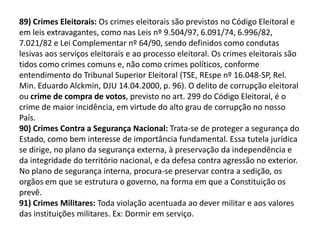 89) Crimes Eleitorais: Os crimes eleitorais são previstos no Código Eleitoral e
em leis extravagantes, como nas Leis nº 9.504/97, 6.091/74, 6.996/82,
7.021/82 e Lei Complementar nº 64/90, sendo definidos como condutas
lesivas aos serviços eleitorais e ao processo eleitoral. Os crimes eleitorais são
tidos como crimes comuns e, não como crimes políticos, conforme
entendimento do Tribunal Superior Eleitoral (TSE, REspe nº 16.048-SP, Rel.
Min. Eduardo Alckmin, DJU 14.04.2000, p. 96). O delito de corrupção eleitoral
ou crime de compra de votos, previsto no art. 299 do Código Eleitoral, é o
crime de maior incidência, em virtude do alto grau de corrupção no nosso
País.
90) Crimes Contra a Segurança Nacional: Trata-se de proteger a segurança do
Estado, como bem interesse de importância fundamental. Essa tutela jurídica
se dirige, no plano da segurança externa, à preservação da independência e
da integridade do território nacional, e da defesa contra agressão no exterior.
No plano de segurança interna, procura-se preservar contra a sedição, os
orgãos em que se estrutura o governo, na forma em que a Constituição os
prevê.
91) Crimes Militares: Toda violação acentuada ao dever militar e aos valores
das instituições militares. Ex: Dormir em serviço.
 