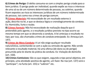 6) Crimes de Perigo: O delito consuma-se com o simples perigo criado para o
bem jurídico. O perigo pode ser individual, quando expõe ao risco o interesse
de uma só ou de um número determinado de pessoas, ou coletivo, quando
ficam expostos ao risco os interesses jurídicos de um número indeterminado
de pessoas, tais como nos crimes de perigo comum.
7) Crimes Materiais: Há necessidade de um resultado externo à
ação, descrito na lei, e que se destaca lógica e cronologicamente da conduta.
Ex: Homicídio, furto e roubo.
8) Crimes Formais: Não há necessidade de realização daquilo que é
pretendido pelo agente, e o resultado jurídico previsto no tipo ocorre ao
mesmo tempo em que se desenrola a conduta. A lei antecipa o resultado no
tipo; por isso, são chamados crimes de conduta antecipada. Ex: Ameaça (art.
147).
9) Crimes de Mera Conduta: A Lei não exige qualquer resultado
naturalístico, contentando-se com a ação ou omissão do agente. Não sendo
relevante o resultado material, há uma ofensa (de dano ou de perigo)
presumida pela lei diante da prática da conduta. Ex: Violação de domicílio
(art. 150).
10) Crimes Comissivos: São os que exigem, segundo o tipo penal objetivo, em
princípio, uma atividade positiva do agente, um fazer. Na rixa (art. 137) será o
“participar”; no furto (art. 155) o “subtrair” etc.
 