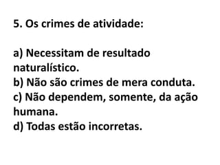5. Os crimes de atividade:

a) Necessitam de resultado
naturalístico.
b) Não são crimes de mera conduta.
c) Não dependem, somente, da ação
humana.
d) Todas estão incorretas.
 