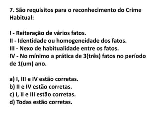 7. São requisitos para o reconhecimento do Crime
Habitual:

I - Reiteração de vários fatos.
II - Identidade ou homogeneidade dos fatos.
III - Nexo de habitualidade entre os fatos.
IV - No mínimo a prática de 3(três) fatos no período
de 1(um) ano.

a) I, III e IV estão corretas.
b) II e IV estão corretas.
c) I, II e III estão corretas.
d) Todas estão corretas.
 
