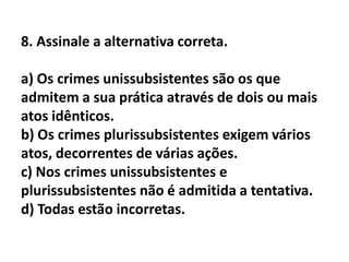 8. Assinale a alternativa correta.

a) Os crimes unissubsistentes são os que
admitem a sua prática através de dois ou mais
atos idênticos.
b) Os crimes plurissubsistentes exigem vários
atos, decorrentes de várias ações.
c) Nos crimes unissubsistentes e
plurissubsistentes não é admitida a tentativa.
d) Todas estão incorretas.
 
