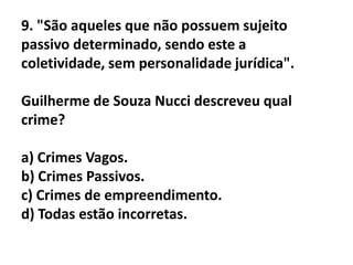 9. "São aqueles que não possuem sujeito
passivo determinado, sendo este a
coletividade, sem personalidade jurídica".

Guilherme de Souza Nucci descreveu qual
crime?

a) Crimes Vagos.
b) Crimes Passivos.
c) Crimes de empreendimento.
d) Todas estão incorretas.
 