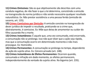 11) Crimes Omissivos: São os que objetivamente são descritos com uma
conduta negativa, de não fazer o que a lei determina, consistindo a omissão
na transgressão da norma jurídica e não sendo necessário qualquer resultado
naturalístico. Ex: Não prestar assistência a uma pessoa ferida (omissão de
socorro, art. 135).
12) Crimes Comissivos por Omissão: A omissão consiste na transgressão do
dever jurídico de impedir o resultado, praticando-se o crime que,
abstratamente, é comissivo. Ex: Mãe que deixa de amamentar ou cuidar do
filho causando-lhe a morte.
13) Crimes Instantâneos: É aquele que, uma vez consumado, está encerrado,
a consumação não se prolonga. Isso não quer dizer que a ação seja rápida,
mas que a consumação ocorre em determinado momento e não mais
prossegue. Ex: Homicídio.
14) Crimes Permanentes: A consumação se prolonga no tempo, dependente
da ação do sujeito ativo. Ex: Cárcere privado (art. 148).
15) Crimes Instantâneos de Efeitos Permanentes: Ocorrem quando,
consumada a infração em dado momento, os efeitos permanecem,
independentemente da vontade do sujeito ativo. Na bigamia (art. 235).
 