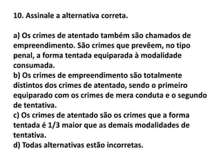 10. Assinale a alternativa correta.

a) Os crimes de atentado também são chamados de
empreendimento. São crimes que prevêem, no tipo
penal, a forma tentada equiparada à modalidade
consumada.
b) Os crimes de empreendimento são totalmente
distintos dos crimes de atentado, sendo o primeiro
equiparado com os crimes de mera conduta e o segundo
de tentativa.
c) Os crimes de atentado são os crimes que a forma
tentada é 1/3 maior que as demais modalidades de
tentativa.
d) Todas alternativas estão incorretas.
 
