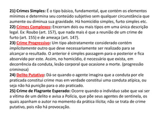 21) Crimes Simples: É o tipo básico, fundamental, que contém os elementos
mínimos e determina seu conteúdo subjetivo sem qualquer circunstância que
aumente ou diminua sua gravidade. Há homicídio simples, furto simples etc.
22) Crimes Complexos: Encerram dois ou mais tipos em uma única descrição
legal. Ex: Roubo (art. 157), que nada mais é que a reunião de um crime de
furto (art. 155) e de ameaça (art. 147).
23) Crime Progressivo: Um tipo abstratamente considerado contém
implicitamente outro que deve necessariamente ser realizado para se
alcançar o resultado. O anterior é simples passagem para o posterior e fica
absorvido por este. Assim, no homicídio, é necessário que exista, em
decorrência da conduta, lesão corporal que ocasione a morte. (progressão
criminosa)
24) Delito Putativo: Dá-se quando o agente imagina que a conduta por ele
praticada constitui crime mas em verdade constitui uma conduta atípica, ou
seja não há punição para o ato praticado.
25) Crime de Flagrante Esperado: Ocorre quando o indivíduo sabe que vai ser
a vítima de um delito e avisa a Polícia, que põe seus agentes de sentinela, os
quais apanham o autor no momento da prática ilícita; não se trata de crime
putativo, pois não há provocação.
 