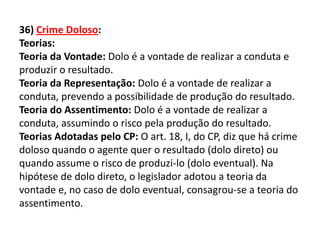 36) Crime Doloso:
Teorias:
Teoria da Vontade: Dolo é a vontade de realizar a conduta e
produzir o resultado.
Teoria da Representação: Dolo é a vontade de realizar a
conduta, prevendo a possibilidade de produção do resultado.
Teoria do Assentimento: Dolo é a vontade de realizar a
conduta, assumindo o risco pela produção do resultado.
Teorias Adotadas pelo CP: O art. 18, I, do CP, diz que há crime
doloso quando o agente quer o resultado (dolo direto) ou
quando assume o risco de produzi-lo (dolo eventual). Na
hipótese de dolo direto, o legislador adotou a teoria da
vontade e, no caso de dolo eventual, consagrou-se a teoria do
assentimento.
 