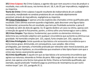 37) Crime Culposo: No Crime Culposo, o agente não quer nem assume o risco de produzir o
resultado, mas a ele dá causa, nos termos do art. 18, II, do CP, por imprudência, negligência
ou imperícia.
Teoria do Crime: Crime culposo é aquele resultante da inobservância de um cuidado
necessário, manifestada na conduta produtora de um resultado objetivamente
prevísivel, através de imprudência, negligência ou imperícia.
38) Crime Preterdoloso: É apenas uma das espécies dos chamados crimes qualificados pelo
resultado. Estes últimos ocorrem quando o legislador, após descrever uma figura típica
fundamental, acrescenta-lhe um resultado, que tem por finalidade aumentar a pena.O
resultado vai além do dolo do agente. Ex: O agente desfere um soco na vítima, apenas com
a intenção de agredi-lo fisicamente, porém, a vítima sofre uma hemorragia e vem a óbito.
39) Crime Simples: Tipo básico, fundamental, que contém os elementos mínimos e
determina seu conteúdo subjetivo sem qualquer circunstância que aumente ou diminua sua
gravidade. Há homicídio simples (art. 121, caput), furto simples (art. 155, caput) etc.
40) Crime Privilegiado: Existe quando ao tipo básico a lei acrescenta circunstância que o
torna menos grave, diminuindo, em consequência, suas sanções. São crimes
privilegiados, por exemplo, o homicídio praticado por relevante valor moral (eutanásia, por
exemplo). Nessas hipóteses, as circunstâncias que envolvem o fato típico fazem com que o
crime seja menos severamente apenado.
41) Crime Qualificado: É aquele em que ao tipo básico a lei acrescenta circunstância que
agrava sua natureza, elevando os limites da pena. Não surge a formação de um novo tipo
penal, mas apenas uma forma mais grave de ilícito. Chama-se homicídio qualificado, por
exemplo, aquele praticado “mediante paga ou promessa de recompensa ou por outro
motivo torpe”. (art. 121, parágrafo 2º, I).
 