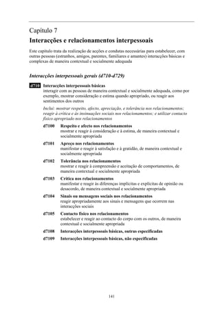 Capítulo 7
Interacções e relacionamentos interpessoais
Este capítulo trata da realização de acções e condutas necessárias para estabelecer, com
outras pessoas (estranhos, amigos, parentes, familiares e amantes) interacções básicas e
complexas de maneira contextual e socialmente adequada
Interacções interpessoais gerais (d710-d729)
d710 Interacções interpessoais básicas
interagir com as pessoas de maneira contextual e socialmente adequada, como por
exemplo, mostrar consideração e estima quando apropriado, ou reagir aos
sentimentos dos outros
Inclui: mostrar respeito, afecto, apreciação, e tolerância nos relacionamentos;
reagir à crítica e às insinuações sociais nos relacionamentos; e utilizar contacto
físico apropriado nos relacionamentos
d7100 Respeito e afecto nos relacionamentos
mostrar e reagir à consideração e à estima, de maneira contextual e
socialmente apropriada
d7101 Apreço nos relacionamentos
manifestar e reagir à satisfação e à gratidão, de maneira contextual e
socialmente apropriada
d7102 Tolerância nos relacionamentos
mostrar e reagir à compreensão e aceitação de comportamentos, de
maneira contextual e socialmente apropriada
d7103 Crítica nos relacionamentos
manifestar e reagir às diferenças implícitas e explícitas de opinião ou
desacordo, de maneira contextual e socialmente apropriada
d7104 Sinais ou mensagens sociais nos relacionamentos
reagir apropriadamente aos sinais e mensagens que ocorrem nas
interacções sociais
d7105 Contacto físico nos relacionamentos
estabelecer e reagir ao contacto do corpo com os outros, de maneira
contextual e socialmente apropriada
d7108 Interacções interpessoais básicas, outras especificadas
d7109 Interacções interpessoais básicas, não especificadas
141
 
