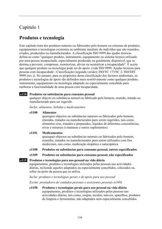 Capítulo 1
Produtos e tecnologia
Este capítulo trata dos produtos naturais ou fabricados pelo homem ou sistemas de produtos,
equipamentos e tecnologias existentes no ambiente imediato do indivíduo que são reunidos,
criados, produzidos ou manufacturados. A classificação ISO 9999 das ajudas técnicas
define-as como "qualquer produto, instrumento, equipamento ou sistema técnico utilizado
por uma pessoa incapacitada, especialmente produzido ou geralmente disponível, que se
destina a prevenir, compensar, monitorizar, aliviar ou neutralizar a incapacidade". É aceite
que qualquer produto ou tecnologia pode ser de apoio. (vide ISO 9999: Ajudas técnicas para
pessoas com incapacidade - Classificação (segunda versão); ISO/TC 173/SC 2; ISO/DIS
9999 (rev.)). No entanto, para os propósitos desta classificação dos factores ambientais, os
produtos e tecnologias de apoio são definidos mais restritivamente como qualquer produto,
instrumento, equipamento ou tecnologia adaptado ou especialmente concebido para
melhorar a funcionalidade de uma pessoa com incapacidade.
e110 Produtos ou substâncias para consumo pessoal
qualquer objecto ou substância natural ou fabricado pelo homem, reunido, tratado ou
manufacturado para ser ingerido.
Inclui: alimentos, bebidas e medicamentos
e1100 Alimentos
quaisquer objectos ou substâncias naturais ou fabricados pelo homem,
reunidos, tratados ou manufacturados para serem ingeridos, tais como,
alimentos crus, tratados e preparados, líquidos de diferentes consistências,
ervas e minerais (vitaminas e outros suplementos)
e1101 Medicamentos
quaisquer objectos ou substâncias naturais ou fabricados pelo homem,
reunidos, tratados ou manufacturados para serem utilizados com fins
medicinais, tais como, medicação alopática e naturopática
e1108 Produtos ou substâncias para consumo pessoal, outros especificados
e1109 Produtos ou substâncias para consumo pessoal, não especificados
e115 Produtos e tecnologias para uso pessoal na vida diária
equipamentos, produtos e tecnologias utilizados pelas pessoas nas actividades
diárias, incluindo aqueles adaptados ou especialmente concebidos, colocados na,
sobre ou perto da pessoa que os utiliza
Inclui: produtos e tecnologias gerais e de apoio para uso pessoal
Exclui: prestadores de cuidados pessoais e assistentes pessoais (e340)
e1150 Produtos e tecnologias gerais para uso pessoal na vida diária
equipamentos, produtos e tecnologias utilizados pelas pessoas nas
actividades diárias, tais como, roupas, tecidos, móveis, aparelhos, produtos
de limpeza e ferramentas, não adaptados nem especialmente concebidos
154
 