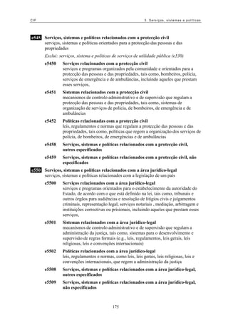 CIF 5. Serviços, sistemas e políticas
e545 Serviços, sistemas e políticas relacionados com a protecção civil
serviços, sistemas e políticas orientados para a protecção das pessoas e das
propriedades
Exclui: serviços, sistema e políticas de serviços de utilidade pública (e530)
e5450 Serviços relacionados com a protecção civil
serviços e programas organizados pela comunidade e orientados para a
protecção das pessoas e das propriedades, tais como, bombeiros, polícia,
serviços de emergência e de ambulâncias, incluindo aqueles que prestam
esses serviços,
e5451 Sistemas relacionados com a protecção civil
mecanismos de controlo administrativo e de supervisão que regulam a
protecção das pessoas e das propriedades, tais como, sistemas de
organização de serviços de polícia, de bombeiros, de emergência e de
ambulâncias
e5452 Políticas relacionadas com a protecção civil
leis, regulamentos e normas que regulam a protecção das pessoas e das
propriedades, tais como, políticas que regem a organização dos serviços de
polícia, de bombeiros, de emergências e de ambulâncias
e5458 Serviços, sistemas e políticas relacionados com a protecção civil,
outros especificados
e5459 Serviços, sistemas e políticas relacionados com a protecção civil, não
especificados
e550 Serviços, sistemas e políticas relacionados com a área jurídico-legal
serviços, sistemas e políticas relacionados com a legislação de um país
e5500 Serviços relacionados com a área jurídico-legal
serviços e programas orientados para o estabelecimento da autoridade do
Estado, de acordo com o que está definido na lei, tais como, tribunais e
outros órgãos para audiências e resolução de litígios civis e julgamentos
criminais, representação legal, serviços notariais , mediação, arbitragem e
instituições correctivas ou prisionais, incluindo aqueles que prestam esses
serviços,
e5501 Sistemas relacionados com a área jurídico-legal
mecanismos de controlo administrativo e de supervisão que regulam a
administração da justiça, tais como, sistemas para o desenvolvimento e
supervisão de regras formais (e.g., leis, regulamentos, leis gerais, leis
religiosas, leis e convenções internacionais)
e5502 Políticas relacionados com a área jurídico-legal
leis, regulamentos e normas, como leis, leis gerais, leis religiosas, leis e
convenções internacionais, que regem a administração da justiça
e5508 Serviços, sistemas e políticas relacionados com a área jurídico-legal,
outros especificados
e5509 Serviços, sistemas e políticas relacionados com a área jurídico-legal,
não especificados
175
 