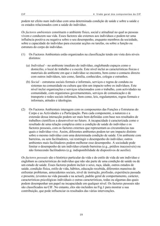 CIF 4. Visão geral dos componentes da CIF
podem ter efeito num indivíduo com uma determinada condição de saúde e sobre a saúde e
os estados relacionados com a saúde do indivíduo.
Os factores ambientais constituem o ambiente físico, social e atitudinal no qual as pessoas
vivem e conduzem sua vida. Esses factores são externos aos indivíduos e podem ter uma
influência positiva ou negativa sobre o seu desempenho, enquanto membros da sociedade,
sobre a capacidade do indivíduo para executar acções ou tarefas, ou sobre a função ou
estrutura do corpo do indivíduo.
(1) Os Factores Ambientais estão organizados na classificação tendo em vista dois níveis
distintos:
(a) Individual – no ambiente imediato do indivíduo, englobando espaços como o
domicílio, o local de trabalho e a escola. Este nível inclui as características físicas e
materiais do ambiente em que o indivíduo se encontra, bem como o contacto directo
com outros indivíduos, tais como, família, conhecidos, colegas e estranhos.
(b) Social – estruturas sociais formais e informais, serviços e regras de conduta ou
sistemas na comunidade ou cultura que têm um impacto sobre os indivíduos. Este
nível inclui organizações e serviços relacionados com o trabalho, com actividades na
comunidade, com organismos governamentais, serviços de comunicação e de
transporte e redes sociais informais, bem como, leis, regulamentos, regras formais e
informais, atitudes e ideologias.
(2) Os Factores Ambientais interagem com os componentes das Funções e Estruturas do
Corpo e as Actividades e a Participação. Para cada componente, a natureza e a
extensão dessa interacção podem ser mais bem definidas com base nos resultados de
trabalhos científicos a desenvolver no futuro. A incapacidade é caracterizada como o
resultado de uma relação complexa entre a condição de saúde do indivíduo e os
factores pessoais, com os factores externos que representam as circunstâncias nas
quais o indivíduo vive. Assim, diferentes ambientes podem ter um impacto distinto
sobre o mesmo indivíduo com uma determinada condição de saúde. Um ambiente com
barreiras, ou sem facilitadores, vai restringir o desempenho do indivíduo; outros
ambientes mais facilitadores podem melhorar esse desempenho. A sociedade pode
limitar o desempenho de um indivíduo criando barreiras (e.g., prédios inacessíveis) ou
não fornecendo facilitadores (e.g. indisponibilidade de dispositivos de auxílio).
Os factores pessoais são o histórico particular da vida e do estilo de vida de um indivíduo e
englobam as características do indivíduo que não são parte de uma condição de saúde ou de
um estado de saúde. Esses factores podem incluir o sexo, raça, idade, outros estados de
saúde, condição física, estilo de vida, hábitos, educação recebida, diferentes maneiras de
enfrentar problemas, antecedentes sociais, nível de instrução, profissão, experiência passada
e presente, (eventos na vida passada e na actual), padrão geral de comportamento, carácter,
características psicológicas individuais e outras características, todas ou algumas das quais
podem desempenhar um papel na incapacidade em qualquer nível. Os factores pessoais não
são classificados na CIF. No entanto, eles são incluídos na Fig.1 para mostrar a sua
contribuição, que pode influenciar os resultados das várias intervenções.
19
 