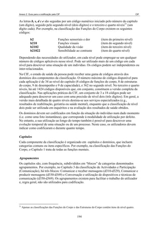Anexo 2. Guia para a codificação pela CIF CIF
As letras b, s, d e e são seguidas por um código numérico iniciado pelo número do capítulo
(um dígito), seguido pelo segundo nível (dois dígitos) e o terceiro e quarto níveis21
(um
dígito cada). Por exemplo, na classificação das Funções do Corpo existem os seguintes
códigos:
b2 Funções sensoriais e dor (item do primeiro nível)
b210 Funções visuais (item do segundo nível)
b2102 Qualidade da visão (item do terceiro nível)
b21022 Sensibilidade ao contraste (item do quarto nível)
Dependendo das necessidades do utilizador, em cada nível pode empregar-se um qualquer
número de códigos aplicáveis nesse nível. Pode ser utilizado mais de um código em cada
nível para descrever uma situação de um indivíduo. Os códigos podem ser independentes ou
inter-relacionados.
Na CIF, o estado de saúde da pessoa pode receber uma gama de códigos através dos
domínios dos componentes da classificação. O número máximo de códigos disponível para
cada aplicação é de 34 ao nível do capítulo (8 códigos de funções do corpo, 8 de estruturas
do corpo, 9 de desempenho e 9 de capacidade), e 362 no segundo nível. No terceiro e quarto
níveis, há até 1424 códigos disponíveis que, em conjunto, constituem a versão completa da
classificação. Nas aplicações práticas da CIF, um conjunto de 3 a 18 códigos pode ser
adequado para descrever um caso com uma precisão de nível dois (três dígitos). Em geral, a
versão mais detalhada de quatro níveis destina-se aos serviços especializados (e.g.,
resultados de reabilitação, geriatria ou saúde mental), enquanto que a classificação de nível
dois pode ser utilizada em inquéritos e na avaliação dos resultados de saúde obtidos.
Os domínios devem ser codificados em função da situação do indivíduo num dado momento
(i.e. como uma foto instantânea), que corresponde à modalidade de utilização por defeito.
No entanto, a sua utilização ao longo do tempo também é possível para descrever uma
evolução temporal de uma situação ou de um processo. Neste caso, os utilizadores devem
indicar como codificaram e durante quanto tempo.
Capítulos
Cada componente da classificação é organizado em capítulos e domínios, que incluem
categorias comuns ou itens específicos. Por exemplo, na classificação das Funções do
Corpo, o Capítulo 1 trata de todas as funções mentais.
Agrupamentos
Os capítulos são, com frequência, subdivididos em “blocos” de categorias denominados
agrupamentos. Por exemplo, no Capítulo 3 da classificação de Actividades e Participação
(Comunicação), há três blocos: Comunicar e receber mensagens (d310-d329), Comunicar e
produzir mensagens (d330-d349) e Conversação e utilização de dispositivos e técnicas de
comunicação (d350-d369). Os agrupamentos existem para facilitar o trabalho do utilizador
e, regra geral, não são utilizados para codificação.
21
Apenas as classificações das Funções do Corpo e das Estruturas do Corpo contêm itens de nível quatro.
194
 