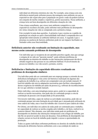 Anexo 4. Exemplos de casos CIF
individual em diferentes domínios da vida. Por exemplo, uma criança com esta
deficiência mental pode enfrentar poucas desvantagens num ambiente em que as
expectativas não sejam altas para a população em geral e onde ela poderá realizar
um conjunto de tarefas simples e repetitivas, porém necessárias. Nesse ambiente, a
criança teria um bom desempenho em diferentes situações de vida.
Uma criança semelhante, que cresce num ambiente competitivo e com
expectativas escolares elevadas, pode enfrentar mais problemas de desempenho
em várias situações da vida se comparada com a primeira criança.
Este exemplo levanta duas questões. A primeira é que a norma ou o padrão da
população em relação ao qual a funcionalidade individual é comparada deve ser
apropriado relativamente ao ambiente habitual em causa. A segunda é que a
presença ou ausência de factores ambientais pode ter um impacto facilitador ou
limitador sobre essa funcionalidade.
Deficiência anterior não resultando em limitação da capacidade, mas
mesmo assim causando problemas de desempenho
Um indivíduo que se recuperou de um episódio psicótico agudo, mas que carrega
o estigma de ter sido um "paciente mental", pode enfrentar problemas de
desempenho no domínio do trabalho ou das interacções interpessoais devido às
atitudes negativas das pessoas no seu ambiente habitual. O envolvimento da
pessoa no trabalho e na vida social é, portanto, restrito.
Deficiências e limitações da capacidade diferentes resultando em
problemas de desempenho similares
Um indivíduo pode não ser contratado para um emprego porque a extensão da sua
deficiência (tetraplegia) é vista como um barreira à realização de algumas das
exigências do trabalho (e.g. utilizar um computador com um teclado manual). O
local de trabalho não tem as adaptações necessárias para facilitar o desempenho
dessas exigências do trabalho por parte da pessoa (e.g. software de reconhecimento
de voz que substitui o teclado manual).
Outro indivíduo, com uma tetraplegia menos grave, pode ter a capacidade de
realizar as tarefas necessárias, mas pode não ser contratado porque a cota de
contratação de pessoas com incapacidade já foi preenchida.
Um terceiro indivíduo, capaz de realizar as actividades necessárias, pode não ser
contratado porque tem uma limitação da actividade que é atenuada pela utilização de
uma cadeira de rodas, mas o local de trabalho não é acessível para cadeira de rodas.
Por último, um indivíduo em cadeira de rodas pode ser contratado para o trabalho,
ter capacidade de realizar as tarefas exigidas pelo trabalho e, de facto, realizá-lo no
contexto laboral. Não obstante, esse indivíduo ainda pode ter problemas de
desempenho no domínio das interacções interpessoais com colegas de trabalho, por
não lhe ser possível aceder às áreas de descanso. Este problema de desempenho nas
relações sociais no local de trabalho pode impedir o acesso a oportunidades de
promoção.
Todos os quatro indivíduos enfrentam problemas no domínio do trabalho devido à
interacção de diferentes factores ambientais com a sua condição de saúde ou
212
 