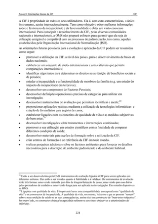 Anexo 8. Orientações futuras da CIF CIF
A CIF é propriedade de todos os seus utilizadores. Ela é, com estas características, o único
instrumento, aceite internacionalmente. Tem como objectivo obter melhores informações
sobre o fenómeno da incapacidade e da funcionalidade e obter um vasto consenso
internacional. Para conseguir o reconhecimento da CIF, pelas diversas comunidades
nacionais e internacionais, a OMS não poupará esforços para garantir que ela seja de
utilização amigável e compatível com os processos de padronização, tais como, aqueles
estabelecidos pela Organização Internacional de Normalização (ISO).
As orientações futuras possíveis para a evolução e aplicação da CIF podem ser resumidas
como segue:
promover a utilização da CIF, a nível dos países, para o desenvolvimento de bases de
dados nacionais;
•
•
•
•
•
•
•
•
•
•
•
estabelecer um conjunto de dados internacionais e uma estrutura que permita
comparações internacionais;
identificar algoritmos para determinar os direitos na atribuição de benefícios sociais e
de pensões;
estudar a incapacidade e a funcionalidade de membros da família (e.g. um estudo do
impacto da incapacidade em terceiros);
desenvolver um componente de Factores Pessoais;
desenvolver definições operacionais precisas de categorias para utilizar em
investigação;
desenvolver instrumentos de avaliação que permitam identificar e medir;23
proporcionar aplicações práticas mediante a utilização de tecnologias informáticas e
criação de formulários para registo de casos;
estabelecer ligações com os conceitos de qualidade de vida e as medidas subjectivas
do bem estar;24
desenvolver investigações sobre tratamentos e intervenções combinadas;
promover a sua utilização em estudos científicos com a finalidade de comparar
diferentes condições de saúde;
•
•
•
23
Estão a ser desenvolvidos pela OMS instrumentos de avaliação ligados à CIF para serem aplicados em
diferentes culturas. Eles estão a ser testados quanto à fiabilidade e à validade. Os instrumentos de avaliação
terão três formas: uma versão reduzida para fins de triagem/detecção de casos; uma versão para uso diário
pelos prestadores de cuidados e uma versão longa para ser aplicada na investigação. Eles estarão disponíveis
na OMS.
24
Ligações com qualidade de vida: É importante haver uma compatibilidade conceptual entre “qualidade de
vida” e os constructos de incapacidade. A qualidade de vida, no entanto, lida com o que as pessoas “sentem”
sobre a sua condição de saúde ou as suas consequências; assim ela é um constructo de “bem-estar subjectivo”.
Por outro lado, os constructos doença/incapacidade referem-se aos sinais objectivos e exteriorizados do
indivíduo.
desenvolver materiais para acções de formação sobre a utilização da CIF.
criar centros de formação e de referência da CIF em todo mundo.
realizar pesquisas adicionais sobre os factores ambientais para fornecer os detalhes
necessários para a descrição do ambiente padronizado e do ambiente habitual.
224
 
