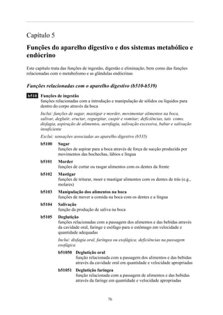 Capítulo 5
Funções do aparelho digestivo e dos sistemas metabólico e
endócrino
Este capítulo trata das funções de ingestão, digestão e eliminação, bem como das funções
relacionadas com o metabolismo e as glândulas endócrinas
Funções relacionadas com o aparelho digestivo (b510-b539)
b510 Funções de ingestão
funções relacionadas com a introdução e manipulação de sólidos ou líquidos para
dentro do corpo através da boca
Inclui: funções de sugar, mastigar e morder, movimentar alimentos na boca,
salivar, deglutir, eructar, regurgitar, cuspir e vomitar; deficiências, tais como,
disfagia, aspiração de alimentos, aerofagia, salivação excessiva, babar e salivação
insuficiente
Exclui: sensações associadas ao aparelho digestivo (b535)
b5100 Sugar
funções de aspirar para a boca através de força de sucção produzida por
movimentos das bochechas, lábios e língua
b5101 Morder
funções de cortar ou rasgar alimentos com os dentes da frente
b5102 Mastigar
funções de triturar, moer e mastigar alimentos com os dentes de trás (e.g.,
molares)
b5103 Manipulação dos alimentos na boca
funções de mover a comida na boca com os dentes e a língua
b5104 Salivação
função da produção de saliva na boca
b5105 Deglutição
funções relacionadas com a passagem dos alimentos e das bebidas através
da cavidade oral, faringe e esófago para o estômago em velocidade e
quantidade adequadas
Inclui: disfagia oral, faríngea ou esofágica; deficiências na passagem
esofágica
b51050 Deglutição oral
função relacionada com a passagem dos alimentos e das bebidas
através da cavidade oral em quantidade e velocidade apropriadas
b51051 Deglutição faríngea
função relacionada com a passagem de alimentos e das bebidas
através da faringe em quantidade e velocidade apropriadas
76
 
